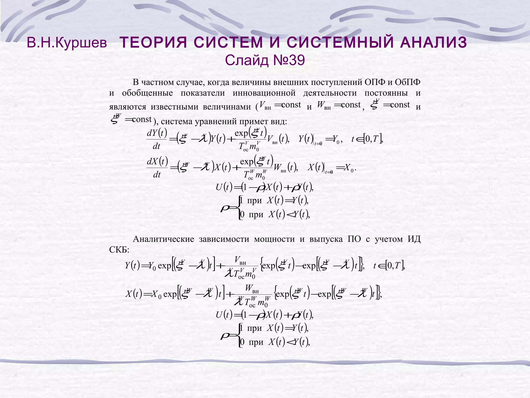 В.Н.Куршев ТЕОРИЯ СИСТЕМ И СИСТЕМНЫЙ АНАЛИЗ
Слайд №39
В частном случае, когда величины внешних поступлений ОПФ и ОбПФ
и обобщенные показатели инновационной деятельности постоянны и
V
const и Wвн =
const , ξ =
const и
являются известными величинами ( Vвн =
W
ξ =const ), система уравнений примет вид:
V
dY (t )
exp(ξ t )
V
V
( λ
[
=ξ − )Y (t ) + V V Vвн (t ), Y (t ) t = = 0 , t ∈0, T ],
Y
0
dt
Tос m0
W
dX (t )
exp(ξ t )
(W λ
=ξ − W )X (t ) + W W Wвн (t ), X (t ) t = =X 0 .
0
dt
Tос m0
U (t ) =1 −ρ X (t ) +ρ (t ),
(
)
Y
1
Y
 при X (t ) = (t ),
ρ=
0
Y
 при X (t ) < (t ),

Аналитические зависимости мощности и выпуска ПО с учетом ИД
СКБ:

[(

)]

V
Y (t ) = 0 exp ξ − V t +
Y
λ

[(

Vвн

V
λ Tос mV
0

)]

V

W
X (t ) =X 0 exp ξ − W t +
λ

Wвн

{exp(ξ t ) −exp[(ξ

W
λ Tос mW
0
W

V

V

) ]}

− V t , t ∈0, T ],
λ
[

{exp(ξ t ) −exp[(ξ
W

(
)
U (t ) =1 −ρ X (t ) +ρ (t ),
Y
1
Y
 при X (t ) = (t ),
ρ=
0
Y
 при X (t ) < (t ),

W

) ]}

−W t ,
λ

 