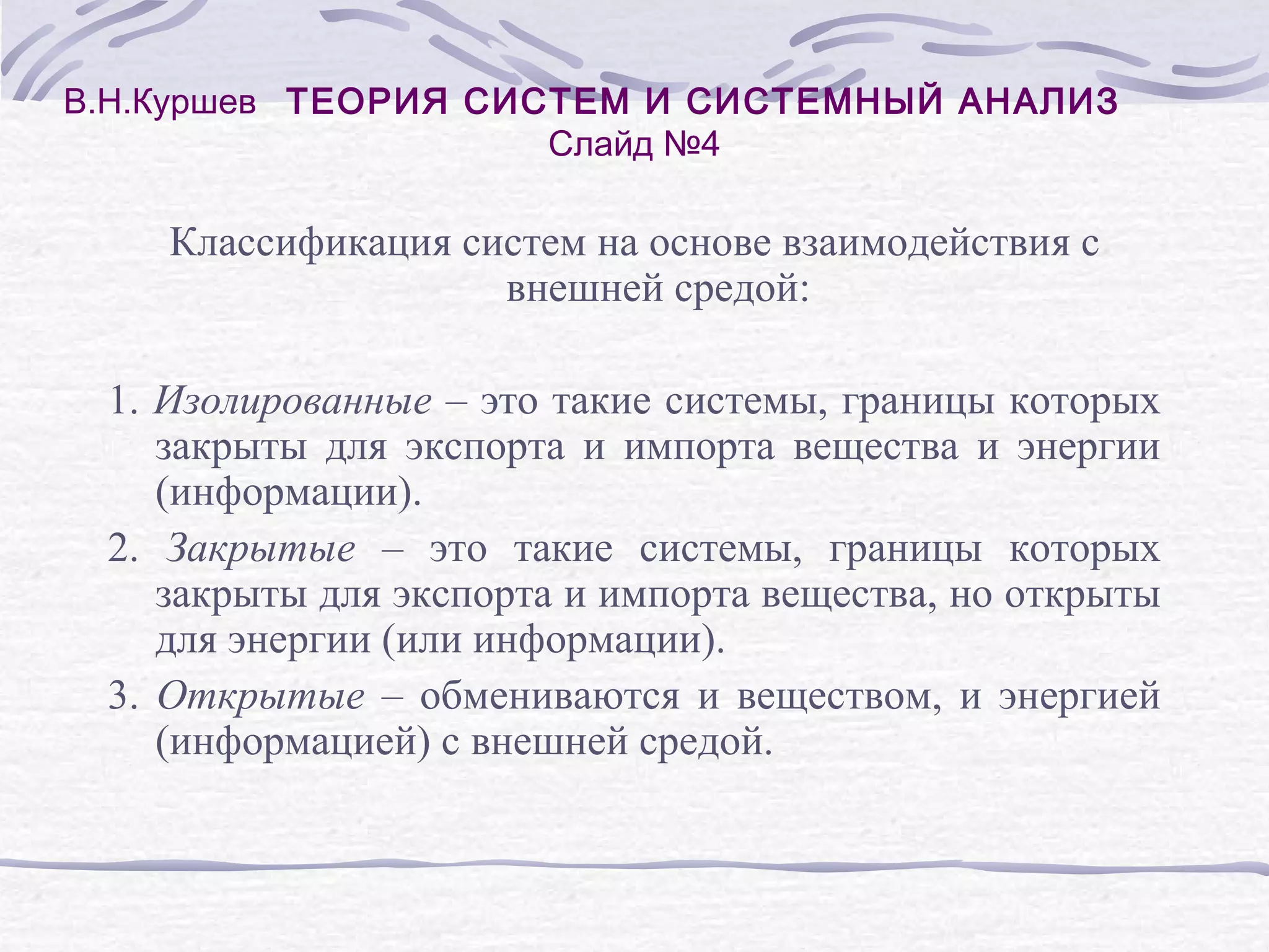 В.Н.Куршев ТЕОРИЯ СИСТЕМ И СИСТЕМНЫЙ АНАЛИЗ
Слайд №4
Классификация систем на основе взаимодействия с
внешней средой:
1. Изолированные – это такие системы, границы которых
закрыты для экспорта и импорта вещества и энергии
(информации).
2. Закрытые – это такие системы, границы которых
закрыты для экспорта и импорта вещества, но открыты
для энергии (или информации).
3. Открытые – обмениваются и веществом, и энергией
(информацией) с внешней средой.
