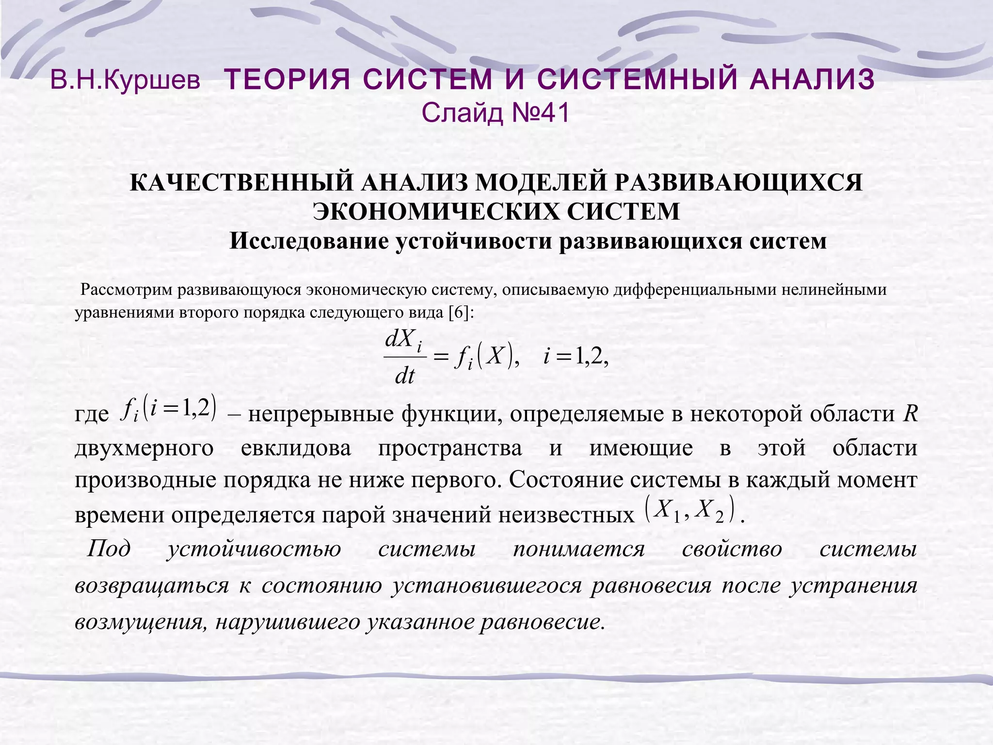 В.Н.Куршев ТЕОРИЯ СИСТЕМ И СИСТЕМНЫЙ АНАЛИЗ
Слайд №41
КАЧЕСТВЕННЫЙ АНАЛИЗ МОДЕЛЕЙ РАЗВИВАЮЩИХСЯ
ЭКОНОМИЧЕСКИХ СИСТЕМ
Исследование устойчивости развивающихся систем
Рассмотрим развивающуюся экономическую систему, описываемую дифференциальными нелинейными
уравнениями второго порядка следующего вида [6]:

dX i
= f i ( X ) , i = 1,2,
dt

где f i ( i = 1,2 ) – непрерывные функции, определяемые в некоторой области R
двухмерного евклидова пространства и имеющие в этой области
производные порядка не ниже первого. Состояние системы в каждый момент
времени определяется парой значений неизвестных ( X 1 , X 2 ) .
Под устойчивостью системы понимается свойство системы
возвращаться к состоянию установившегося равновесия после устранения
возмущения, нарушившего указанное равновесие.

 