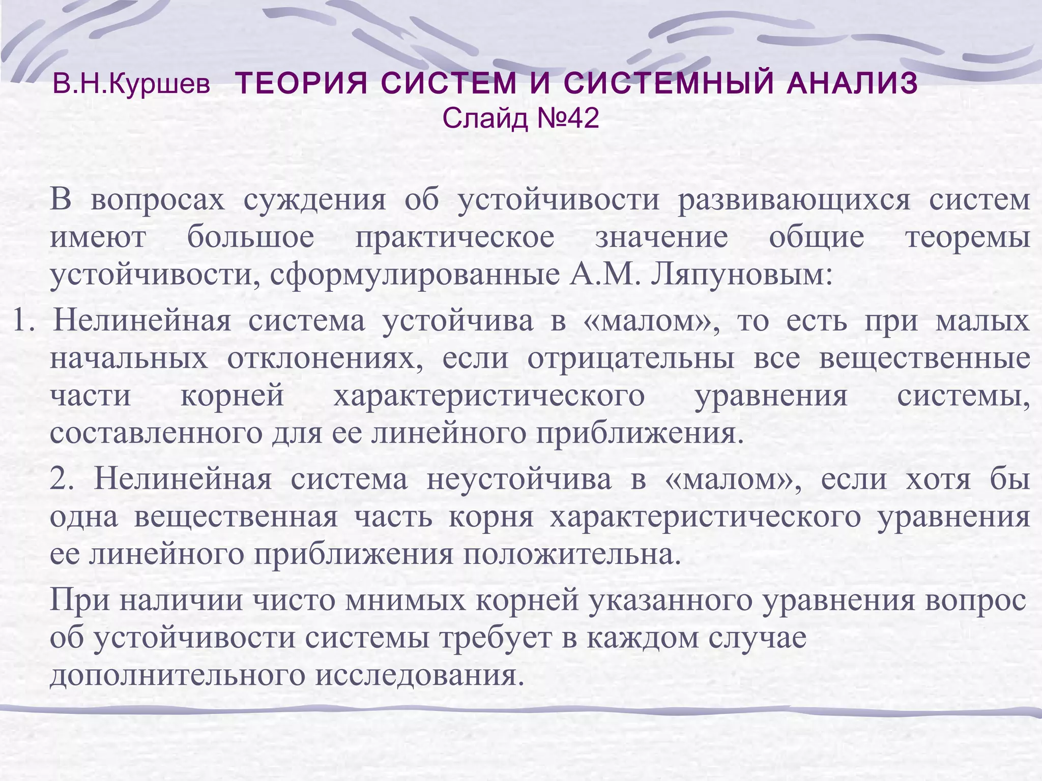 В.Н.Куршев ТЕОРИЯ СИСТЕМ И СИСТЕМНЫЙ АНАЛИЗ
Слайд №42
В вопросах суждения об устойчивости развивающихся систем
имеют большое практическое значение общие теоремы
устойчивости, сформулированные А.М. Ляпуновым:
1. Нелинейная система устойчива в «малом», то есть при малых
начальных отклонениях, если отрицательны все вещественные
части корней характеристического уравнения системы,
составленного для ее линейного приближения.
2. Нелинейная система неустойчива в «малом», если хотя бы
одна вещественная часть корня характеристического уравнения
ее линейного приближения положительна.
При наличии чисто мнимых корней указанного уравнения вопрос
об устойчивости системы требует в каждом случае
дополнительного исследования.