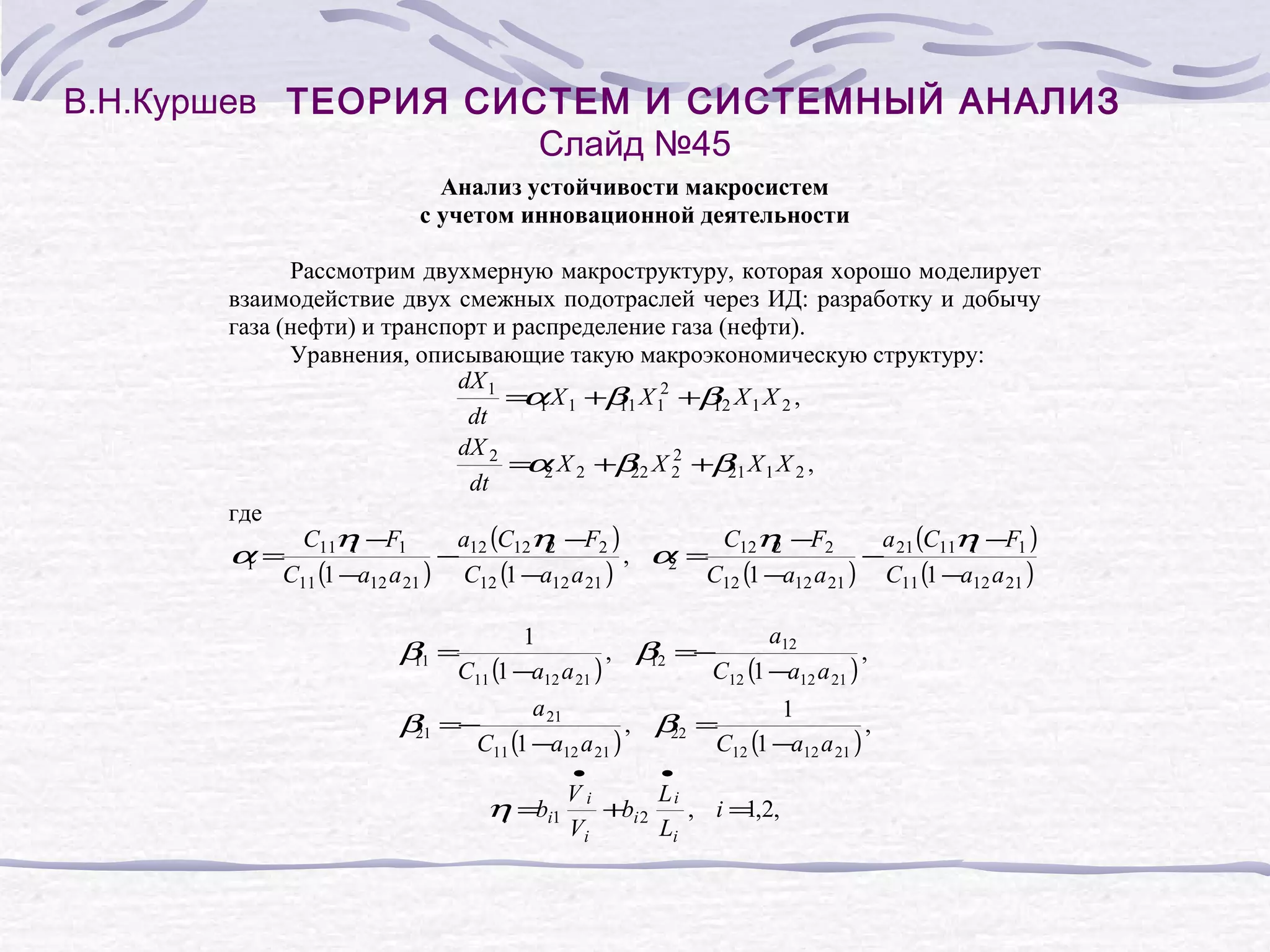 В.Н.Куршев ТЕОРИЯ СИСТЕМ И СИСТЕМНЫЙ АНАЛИЗ
Слайд №45
Анализ устойчивости макросистем
с учетом инновационной деятельности
Рассмотрим двухмерную макроструктуру, которая хорошо моделирует
взаимодействие двух смежных подотраслей через ИД: разработку и добычу
газа (нефти) и транспорт и распределение газа (нефти).
Уравнения, описывающие такую макроэкономическую структуру:
dX 1
= 1 X 1 +β X 12 +β X 1 X 2 ,
α
11
12
dt
dX 2
2
= 2 X 2 +β X 2 +β X 1 X 2 ,
α
22
21
dt
где
C η −F1
a (C η −F2 )
C η −F2
a (C η −F1 )
α = 11 1
− 12 12 2
, α = 12 2
− 21 11 1
,
1
2
C11 (1 −a12 a 21 ) C12 (1 −a12 a 21 )
C12 (1 −a12 a 21 ) C11 (1 −a12 a 21 )
a12
1
, β =−
,
12
C11 (1 −a12 a 21 )
C12 (1 −a12 a 21 )
β =
11
a 21
1
, β =
,
22
C11 (1 −a12 a 21 )
C12 (1 −a12 a 21 )
β =−
21
•
•
V
Li
η =bi1 i +bi 2 , i = ,2,
1
i
Vi
Li