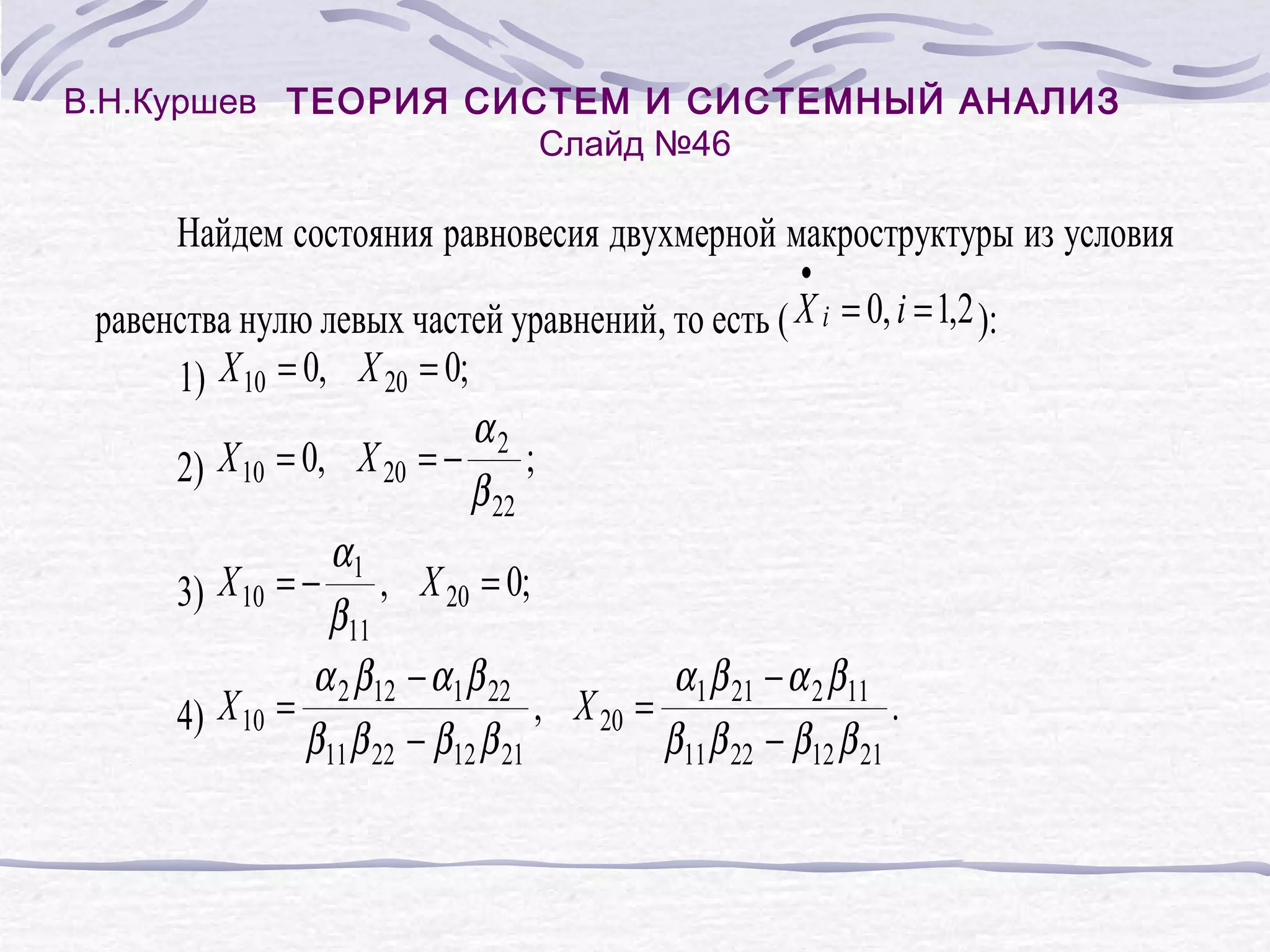 В.Н.Куршев ТЕОРИЯ СИСТЕМ И СИСТЕМНЫЙ АНАЛИЗ
Слайд №46
Найдем состояния равновесия двухмерной макроструктуры из условия
•
равенства нулю левых частей уравнений, то есть ( X i = 0, i = 1,2 ):
1) X 10 = 0, X 20 = 0;
α2
2) X 10 = 0, X 20 = − ;
β 22
α1
3) X 10 = − , X 20 = 0;
β11
α 2 β12 − α 1 β 22
α 1 β 21 − α 2 β11
, X 20 =
.
4) X 10 =
β11 β 22 − β12 β 21
β11 β 22 − β12 β 21