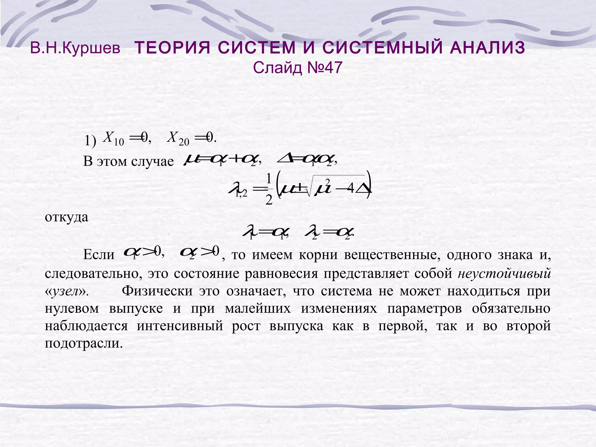 В.Н.Куршев ТЕОРИЯ СИСТЕМ И СИСТЕМНЫЙ АНАЛИЗ
Слайд №47
0
0
1) X 10 = , X 20 = .
α α
= 1α
В этом случае µ= 1 + 2 , ∆ α 2 ,
1
2
λ2 = µ± µ − ∆
4
1,
2
откуда
λ = 1, λ = 2 .
α
1 α
2
0
0
Если α > , α > , то имеем корни вещественные, одного знака и,
1
2
следовательно, это состояние равновесия представляет собой неустойчивый
«узел».
Физически это означает, что система не может находиться при
нулевом выпуске и при малейших изменениях параметров обязательно
наблюдается интенсивный рост выпуска как в первой, так и во второй
подотрасли.
(
)