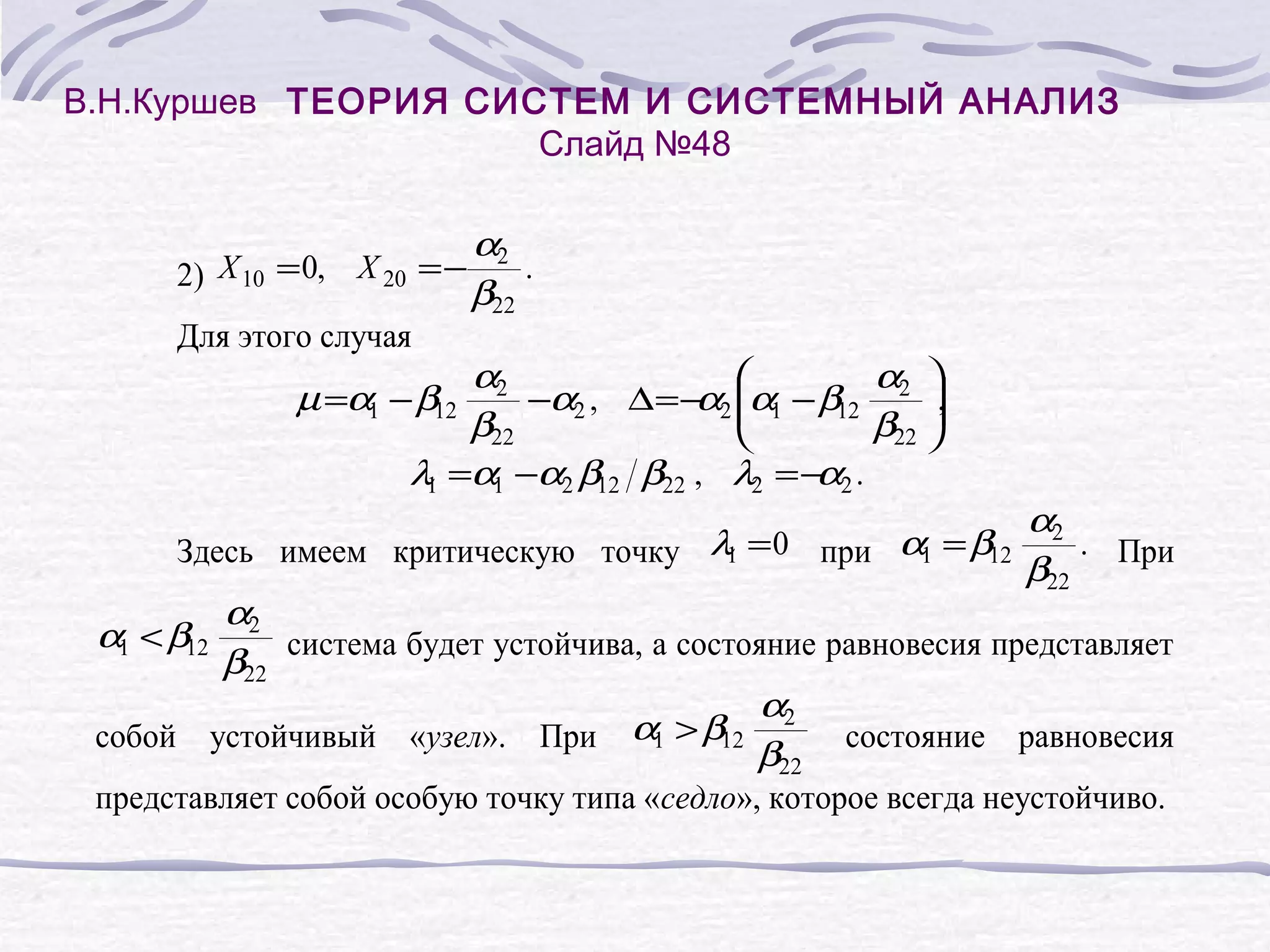 В.Н.Куршев ТЕОРИЯ СИСТЕМ И СИСТЕМНЫЙ АНАЛИЗ
Слайд №48
2) X 10 = 0, X 20 = −
Для этого случая
α2
.
β22
α2
α
α1 − β12 2 ,
µ =α1 − β12
−α2 , ∆ = − 2
α
β22
β22
λ1 =α1 −α2 β12 β22 , λ2 = − 2 .
α
Здесь имеем критическую точку λ1 = 0 при α1 = β12
α2
. При
β22
α2
система будет устойчива, а состояние равновесия представляет
β22
α
α1 > β12 2 состояние равновесия
собой устойчивый «узел». При
β22
представляет собой особую точку типа «седло», которое всегда неустойчиво.
α1 < β12