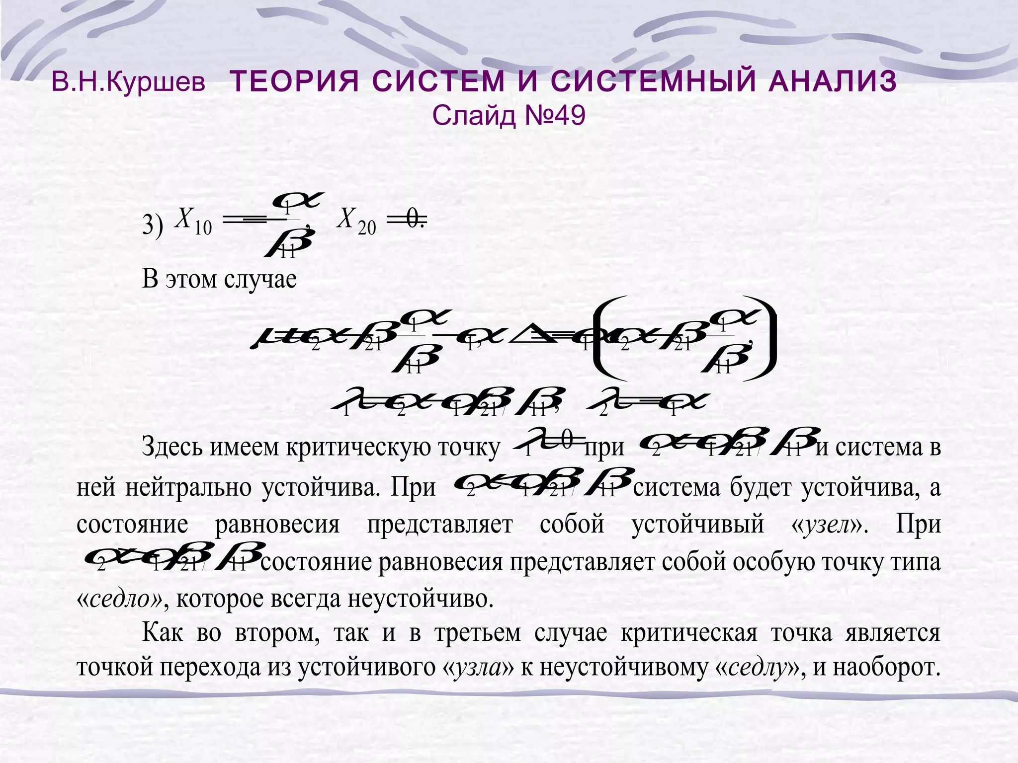 В.Н.Куршев ТЕОРИЯ СИСТЕМ И СИСТЕМНЫЙ АНАЛИЗ
Слайд №49
α
X 10 = 1 ,
−
3)
β
11
X 20 =
0.
В этом случае
µα βα α ∆−2 − α,
= − 1 −,
= 1 β 1
α
α 21
2
21
β 1
β
11
11
λ α α21 β, λ −.
α
1 = − β 11
2
1
2 =1
Здесь имеем критическую точку λ 0 при α α βи система в
1=
2 = β 11
1 21
ней нейтрально устойчива. При α α β система будет устойчива, а
2 < β 11
1 21
состояние равновесия представляет собой устойчивый «узел». При
α α21 βсостояние равновесия представляет собой особую точку типа
2 > β 11
1
«седло», которое всегда неустойчиво.
Как во втором, так и в третьем случае критическая точка является
точкой перехода из устойчивого «узла» к неустойчивому «седлу», и наоборот.