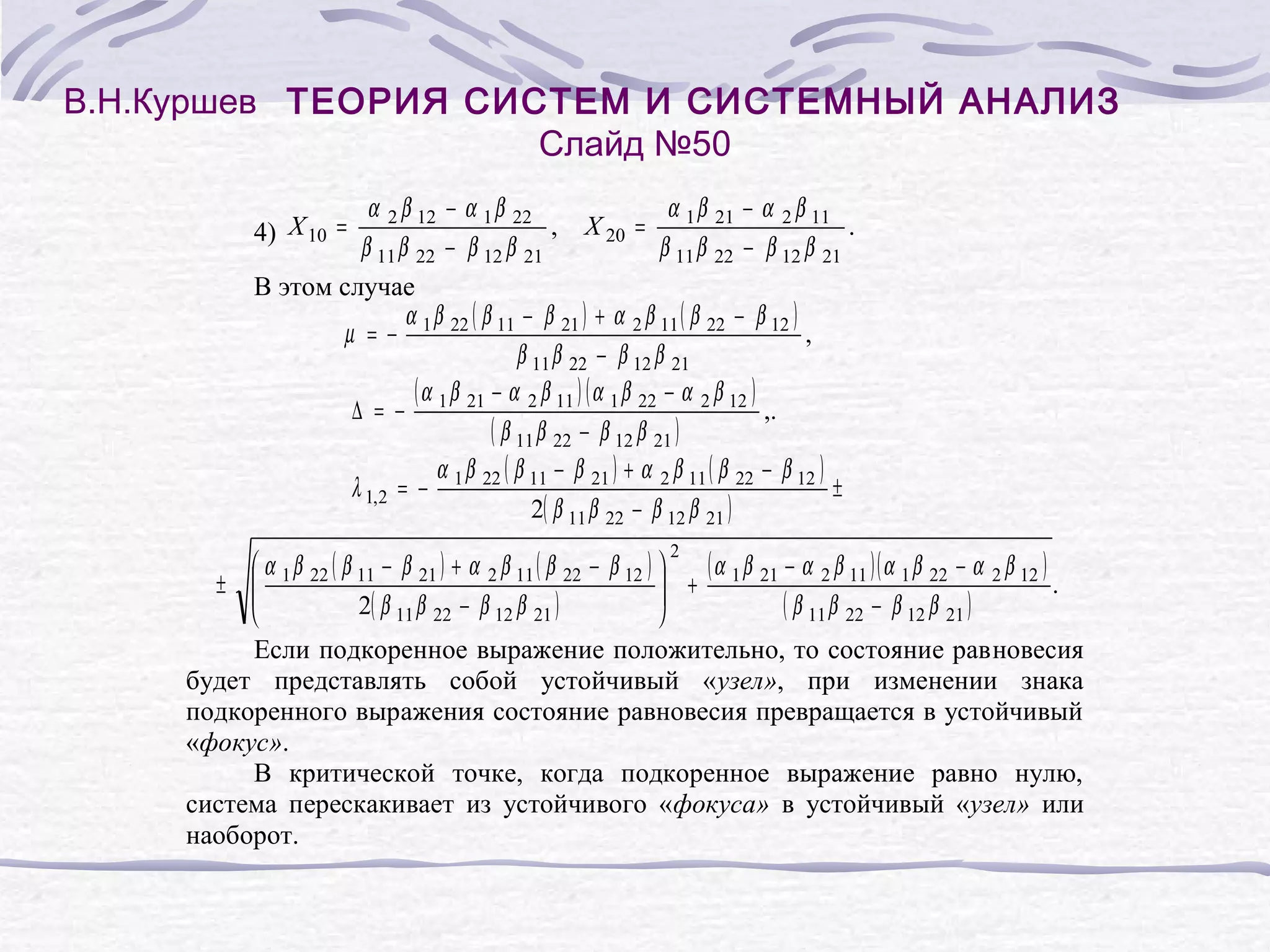 В.Н.Куршев ТЕОРИЯ СИСТЕМ И СИСТЕМНЫЙ АНАЛИЗ
Слайд №50
α 2 β 12 − α 1 β 22
α 1 β 21 − α 2 β 11
, X 20 =
.
β 11 β 22 − β 12 β 21
β 11 β 22 − β 12 β 21
В этом случае
α β ( β − β 21 ) + α 2 β 11 ( β 22 − β 12 )
µ = − 1 22 11
,
β 11 β 22 − β 12 β 21
( α β − α 2 β 11 ) ( α 1 β 22 − α 2 β 12 )
∆ = − 1 21
,.
( β 11 β 22 − β 12 β 21 )
α β ( β − β 21 ) + α 2 β 11 ( β 22 − β 12 )
λ 1,2 = − 1 22 11
±
2( β 11 β 22 − β 12 β 21 )
4) X 10 =
( α β − α 2 β 11 )( α 1 β 22 − α 2 β 12 )
α β ( β − β 21 ) + α 2 β 11 ( β 22 − β 12 )
+ 1 21
± 1 22 11
.
2( β 11 β 22 − β 12 β 21 )
( β 11 β 22 − β 12 β 21 )
Если подкоренное выражение положительно, то состояние равновесия
будет представлять собой устойчивый «узел», при изменении знака
подкоренного выражения состояние равновесия превращается в устойчивый
«фокус».
В критической точке, когда подкоренное выражение равно нулю,
система перескакивает из устойчивого «фокуса» в устойчивый «узел» или
наоборот.
2