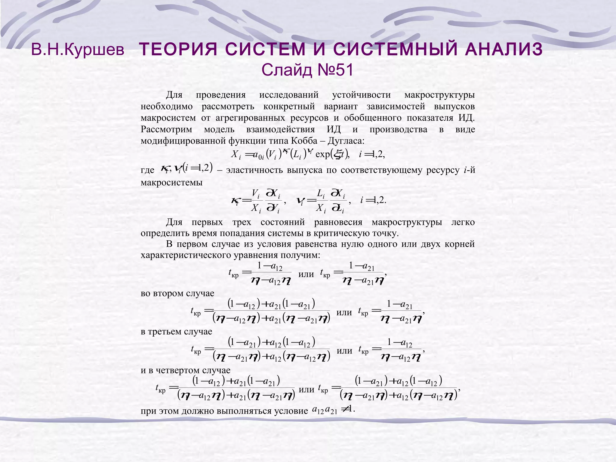 В.Н.Куршев ТЕОРИЯ СИСТЕМ И СИСТЕМНЫЙ АНАЛИЗ
Слайд №51
Для проведения исследований устойчивости макроструктуры
необходимо рассмотреть конкретный вариант зависимостей выпусков
макросистем от агрегированных ресурсов и обобщенного показателя ИД.
Рассмотрим модель взаимодействия ИД и производства в виде
модифицированной функции типа Кобба – Дугласа:
i
i
X i =a 0i (Vi )κ (Li )ν exp(ξt ), i = ,2,
1
i
1
где κ ,ν (i = ,2) – эластичность выпуска по соответствующему ресурсу i-й
i
i
макросистемы
V ∂i
X
L ∂i
X
κ= i
, ν= i
, i = ,2.
1
i
i
Xi ∂ i
V
Xi ∂i
L
Для первых трех состояний равновесия макроструктуры легко
определить время попадания системы в критическую точку.
В первом случае из условия равенства нулю одного или двух корней
характеристического уравнения получим:
1 − 12
a
1 − 21
a
t кр =
,
или t кр =
η −a12η
η −a21η
1
2
2
1
во втором случае
(1 −a12 ) +a21 (1 −a21 )
1 − 21
a
t кр =
,
или t кр =
(η −a12η ) +a21 (η −a21η)
η −a21η
1
2
2
1
2
1
в третьем случае
(1 −a21 ) +a12 (1 −a12 )
1 − 12
a
t кр =
,
или t кр =
(η −a21η) +a12 (η −a12η )
η −a12η
2
1
1
2
1
2
и в четвертом случае
(1 −a12 ) +a21 (1 −a21 )
(1 −a21 ) +a12 (1 −a12 ) ,
t кр =
или t кр =
(η −a12η ) +a21 (η −a21η)
(η −a21η) +a12 (η −a12η )
1
2
2
1
2
1
1
2
1
при этом должно выполняться условие a12 a 21 ≠ .