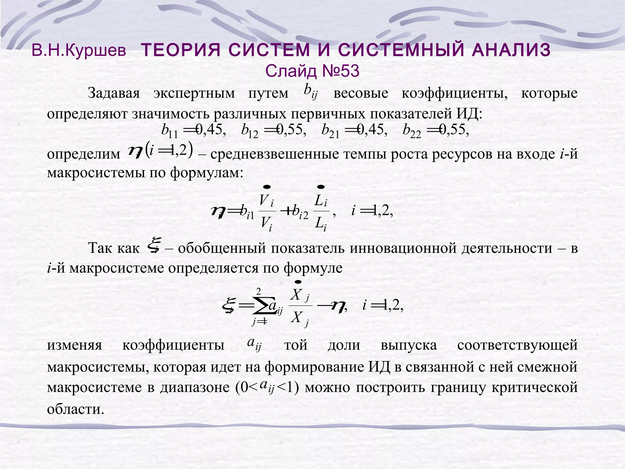 В.Н.Куршев ТЕОРИЯ СИСТЕМ И СИСТЕМНЫЙ АНАЛИЗ
Слайд №53
Задавая экспертным путем bij весовые коэффициенты, которые
определяют значимость различных первичных показателей ИД:
b11 = ,45, b12 = ,55, b21 = ,45, b22 = ,55,
0
0
0
0
1
определим η (i = ,2 ) – средневзвешенные темпы роста ресурсов на входе i-й
i
макросистемы по формулам:
η = i1
b
i
•
Vi
Vi
+ i2
b
•
Li
Li
, i = ,2,
1
Так как ξ – обобщенный показатель инновационной деятельности – в
i
i-й макросистеме определяется по формуле
2
ξ =∑ij
a
i
j=
1
•
Xj
− i , i = ,2,
η
1
Xj
изменяя коэффициенты a ij той доли выпуска соответствующей
макросистемы, которая идет на формирование ИД в связанной с ней смежной
макросистеме в диапазоне (0< a ij <1) можно построить границу критической
области.