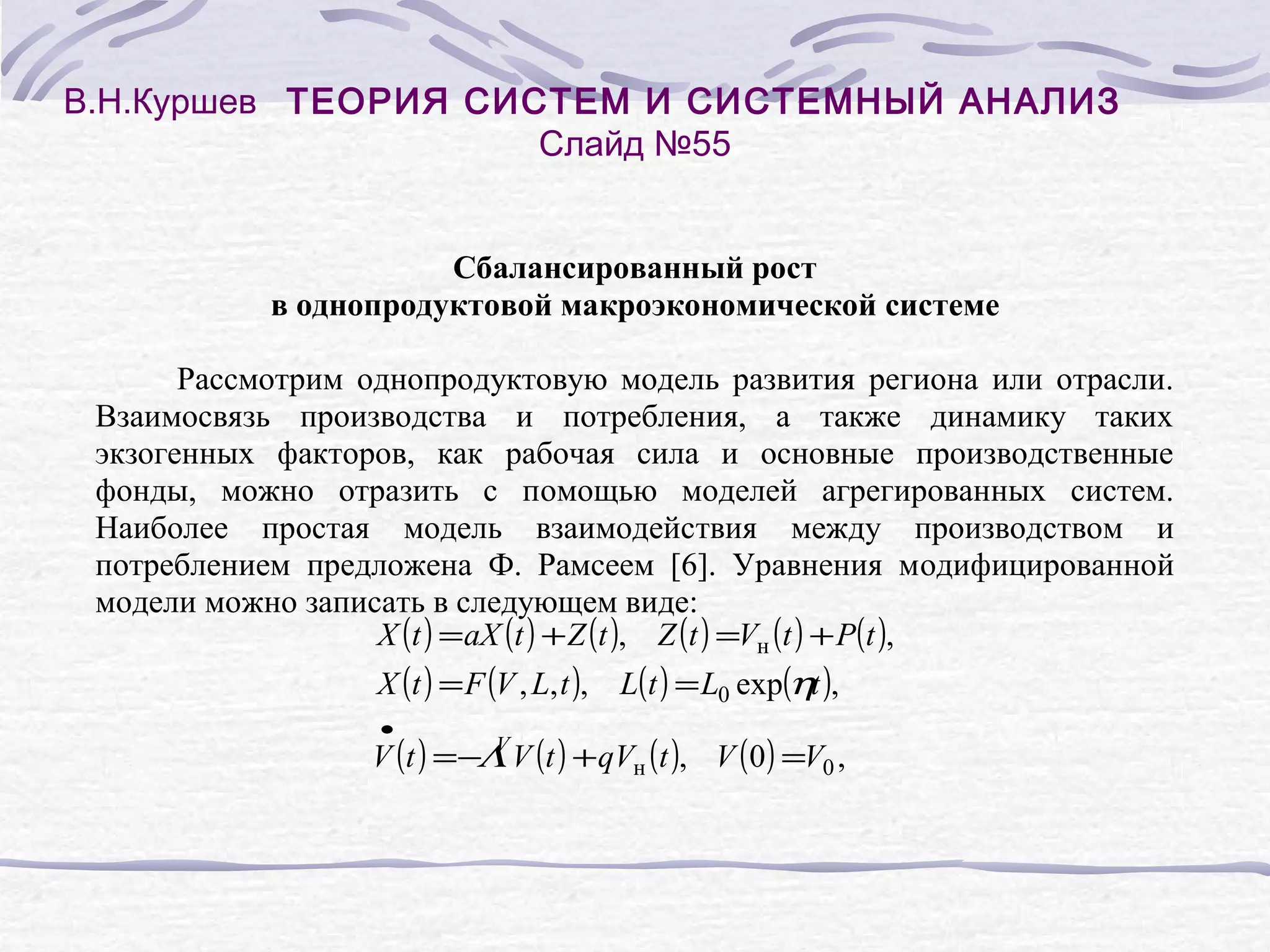 В.Н.Куршев ТЕОРИЯ СИСТЕМ И СИСТЕМНЫЙ АНАЛИЗ
Слайд №55
Сбалансированный рост
в однопродуктовой макроэкономической системе
Рассмотрим однопродуктовую модель развития региона или отрасли.
Взаимосвязь производства и потребления, а также динамику таких
экзогенных факторов, как рабочая сила и основные производственные
фонды, можно отразить с помощью моделей агрегированных систем.
Наиболее простая модель взаимодействия между производством и
потреблением предложена Ф. Рамсеем [6]. Уравнения модифицированной
модели можно записать в следующем виде:
X (t ) = aX (t ) + Z (t ), Z (t ) =Vн (t ) + P(t ),
X (t ) = F (V , L, t ), L(t ) = L0 exp(ηt ),
•

V
V (t ) =−Λ V (t ) + qVн (t ), V ( 0 ) =V0 ,

 