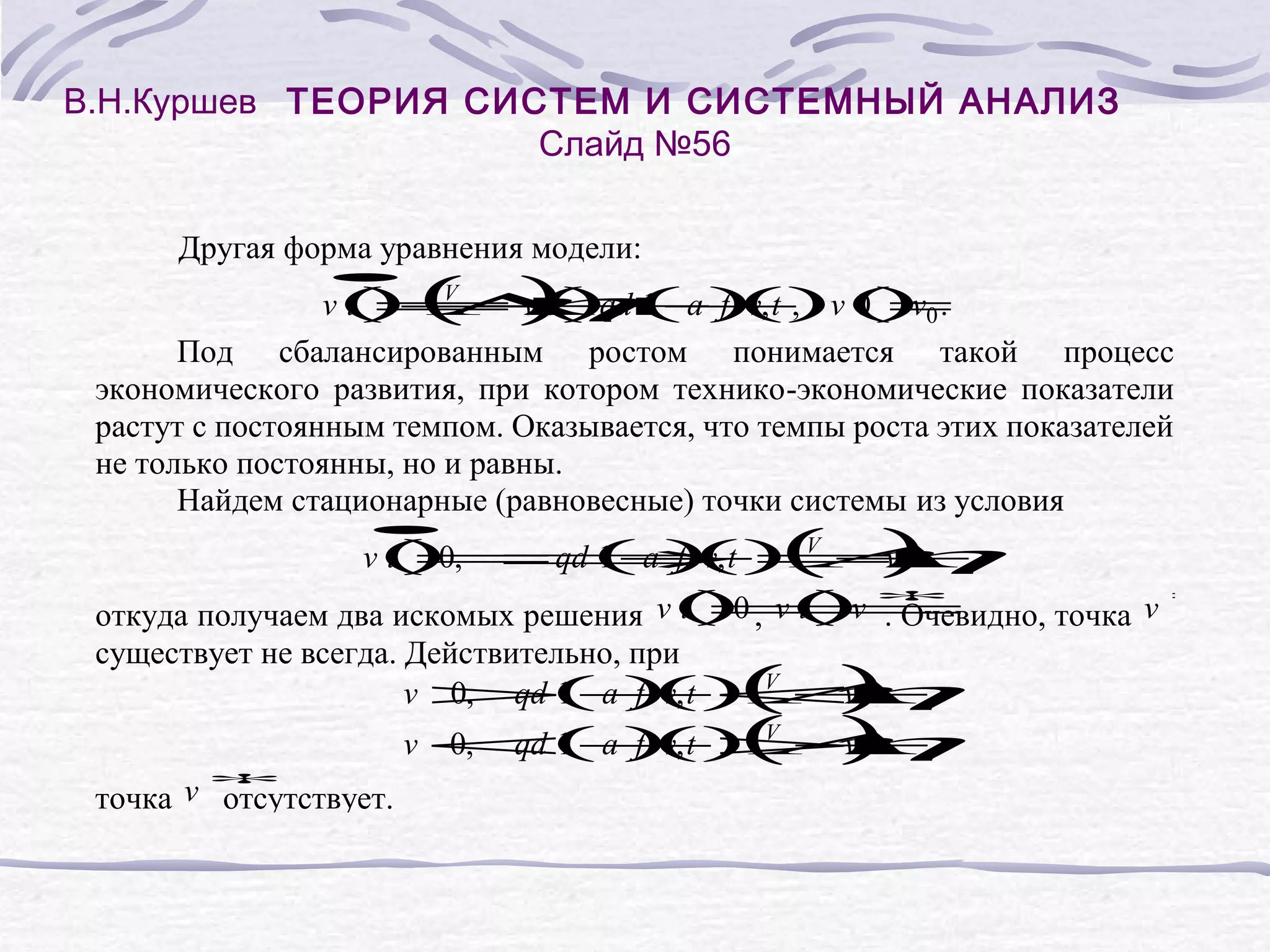 В.Н.Куршев ТЕОРИЯ СИСТЕМ И СИСТЕМНЫЙ АНАЛИЗ
Слайд №56
Другая форма уравнения модели:
•
( η
)
V
v( − ( qd ( a ) , t , v( v0 .
t) Λ 1 −
= v t)
+
+ f () 0)
v
=
Под сбалансированным ростом понимается такой процесс
экономического развития, при котором технико-экономические показатели
растут с постоянным темпом. Оказывается, что темпы роста этих показателей
не только постоянны, но и равны.
Найдем стационарные (равновесные) точки системы из условия
( η
)
Λ
•
v( 0, ⇒ = ,
t)
= qd ( a ) , t
1−
f () V +
v
v
∗
t)
= ∗
t)
=
откуда получаем два искомых решения v( 0 , v( v . Очевидно, точка v
существует не всегда. Действительно, при
v >1 −< ,
0, qd ( a ) , t
f () V +
v
v
( η
)
Λ
)
v <1 −> ,
0, qd ( a ) , t ( +
f ()Λ
v
η
v
V
∗
точка v отсутствует.