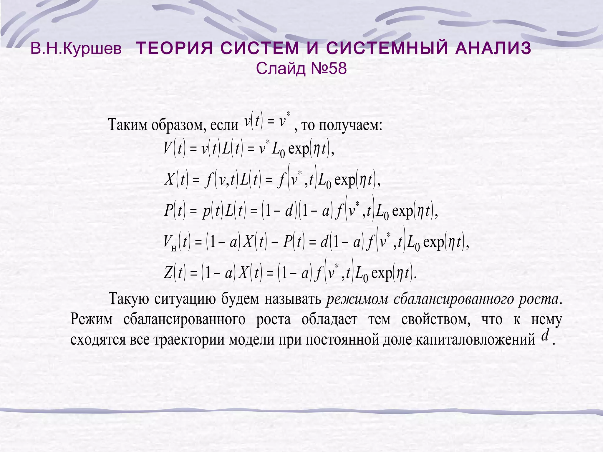 В.Н.Куршев ТЕОРИЯ СИСТЕМ И СИСТЕМНЫЙ АНАЛИЗ
Слайд №58
Таким образом, если v( t ) = v , то получаем:
V ( t ) = v( t ) L( t ) = v ∗ L0 exp( η t ) ,
∗
( )
X ( t ) = f ( v, t ) L( t ) = f v ∗ , t L0 exp( η t ) ,
( )
P( t ) = p( t ) L( t ) = ( 1 − d )( 1 − a ) f v ∗ , t L0 exp( η t ) ,
( )
Vн ( t ) = ( 1 − a ) X ( t ) − P( t ) = d ( 1 − a ) f v ∗ , t L0 exp( η t ) ,
( )
Z ( t ) = ( 1 − a ) X ( t ) = ( 1 − a ) f v ∗ , t L0 exp( η t ) .
Такую ситуацию будем называть режимом сбалансированного роста.
Режим сбалансированного роста обладает тем свойством, что к нему
сходятся все траектории модели при постоянной доле капиталовложений d .