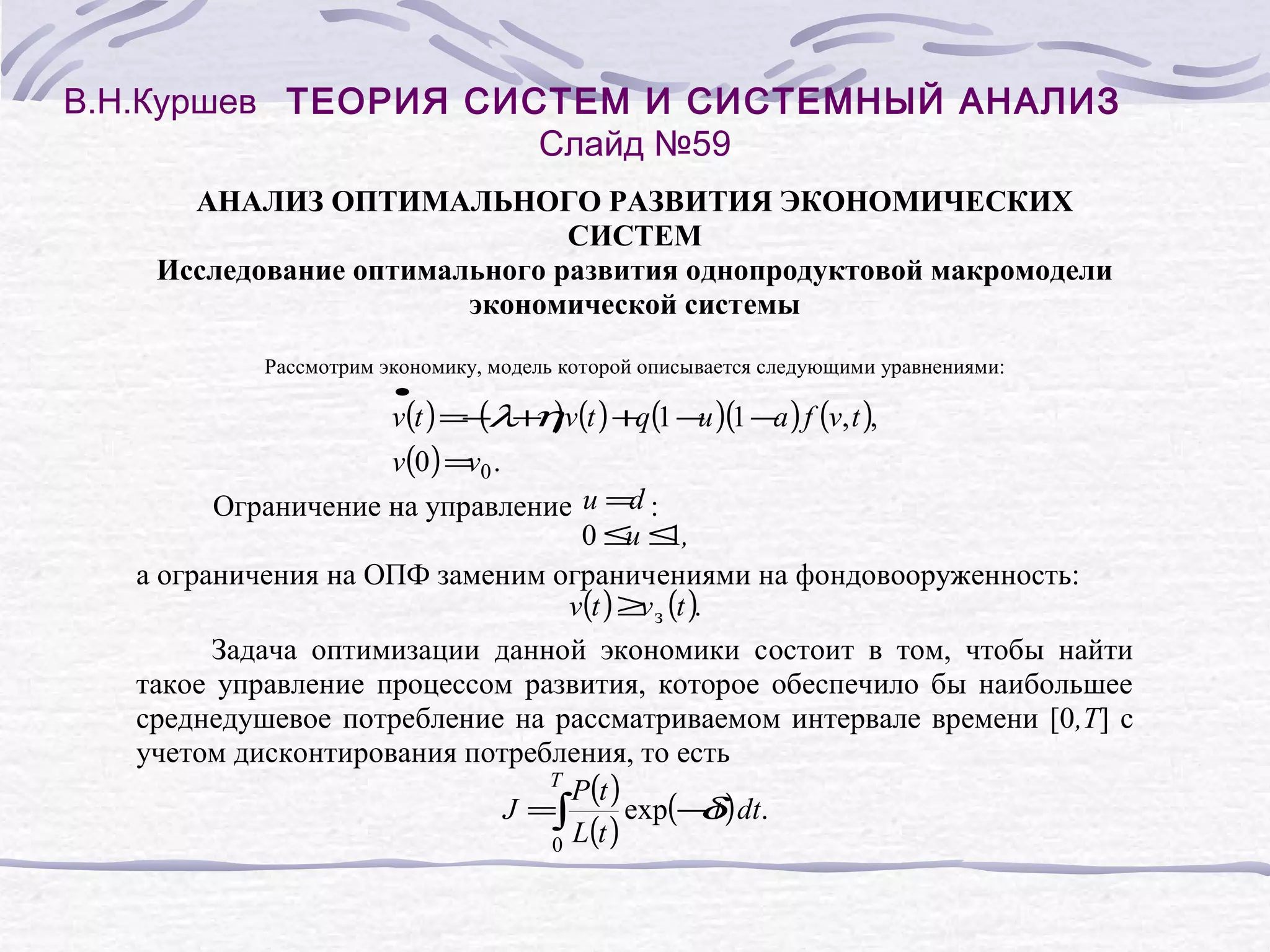 В.Н.Куршев ТЕОРИЯ СИСТЕМ И СИСТЕМНЫЙ АНАЛИЗ
Слайд №59
АНАЛИЗ ОПТИМАЛЬНОГО РАЗВИТИЯ ЭКОНОМИЧЕСКИХ
СИСТЕМ
Исследование оптимального развития однопродуктовой макромодели
экономической системы
Рассмотрим экономику, модель которой описывается следующими уравнениями:
•

v(t ) = (λ+ )v(t ) +q(1 − )(1 − ) f (v, t ),
− η
u
a

v(0 ) = 0 .
v
Ограничение на управление u =d :
0≤ ≤,
u 1
а ограничения на ОПФ заменим ограничениями на фондовооруженность:
v(t ) ≥ з (t ).
v
Задача оптимизации данной экономики состоит в том, чтобы найти
такое управление процессом развития, которое обеспечило бы наибольшее
среднедушевое потребление на рассматриваемом интервале времени [0,T] с
учетом дисконтирования потребления, то есть
T
P(t )
J =∫
exp(− t ) dt.
δ
L(t )
0

 