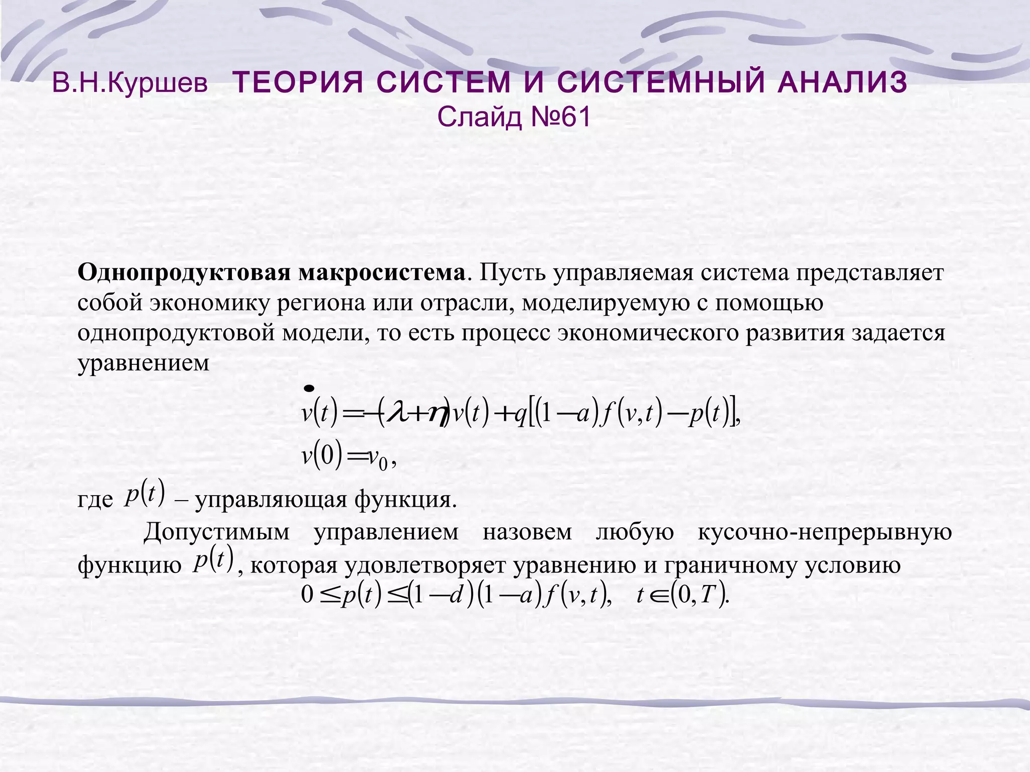В.Н.Куршев ТЕОРИЯ СИСТЕМ И СИСТЕМНЫЙ АНАЛИЗ
Слайд №61

Однопродуктовая макросистема. Пусть управляемая система представляет
собой экономику региона или отрасли, моделируемую с помощью
однопродуктовой модели, то есть процесс экономического развития задается
уравнением
•

(
v(t ) =−λ+η) v(t ) +q[(1 −a ) f (v, t ) − p(t )],
v(0 ) =v0 ,

где p(t ) – управляющая функция.
Допустимым управлением назовем любую кусочно-непрерывную
функцию p(t ) , которая удовлетворяет уравнению и граничному условию
(
0 ≤ p(t ) ≤(1 −d )(1 −a ) f (v, t ), t ∈0, T ).

 