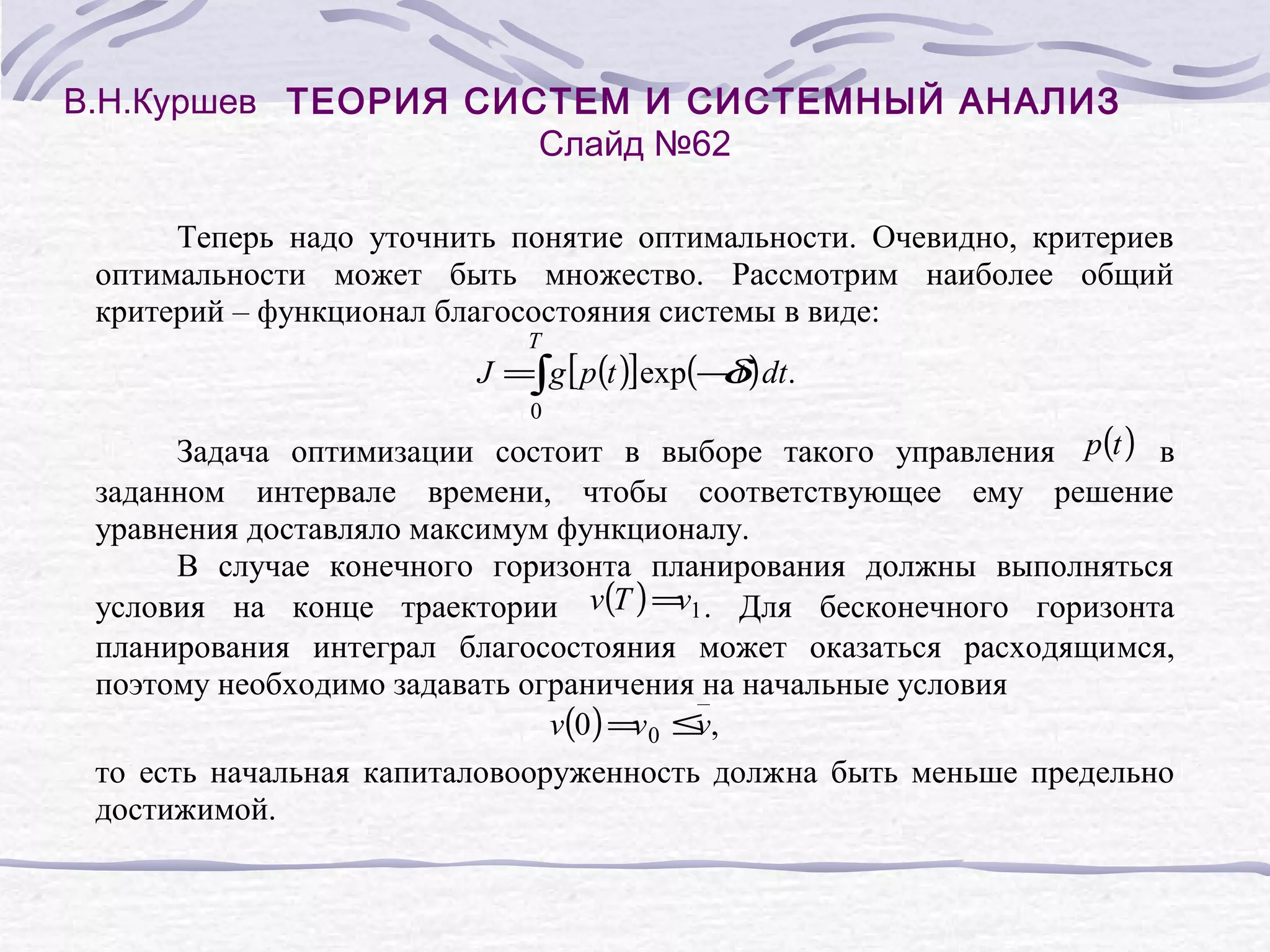 В.Н.Куршев ТЕОРИЯ СИСТЕМ И СИСТЕМНЫЙ АНАЛИЗ
Слайд №62
Теперь надо уточнить понятие оптимальности. Очевидно, критериев
оптимальности может быть множество. Рассмотрим наиболее общий
критерий – функционал благосостояния системы в виде:
T

J =∫g [ p (t )]exp(− t ) dt.
δ
0

Задача оптимизации состоит в выборе такого управления p(t ) в
заданном интервале времени, чтобы соответствующее ему решение
уравнения доставляло максимум функционалу.
В случае конечного горизонта планирования должны выполняться
v
условия на конце траектории v(T ) = 1 . Для бесконечного горизонта
планирования интеграл благосостояния может оказаться расходящимся,
поэтому необходимо задавать ограничения на начальные условия
v(0) = 0 ≤ ,
v
v
то есть начальная капиталовооруженность должна быть меньше предельно
достижимой.

 