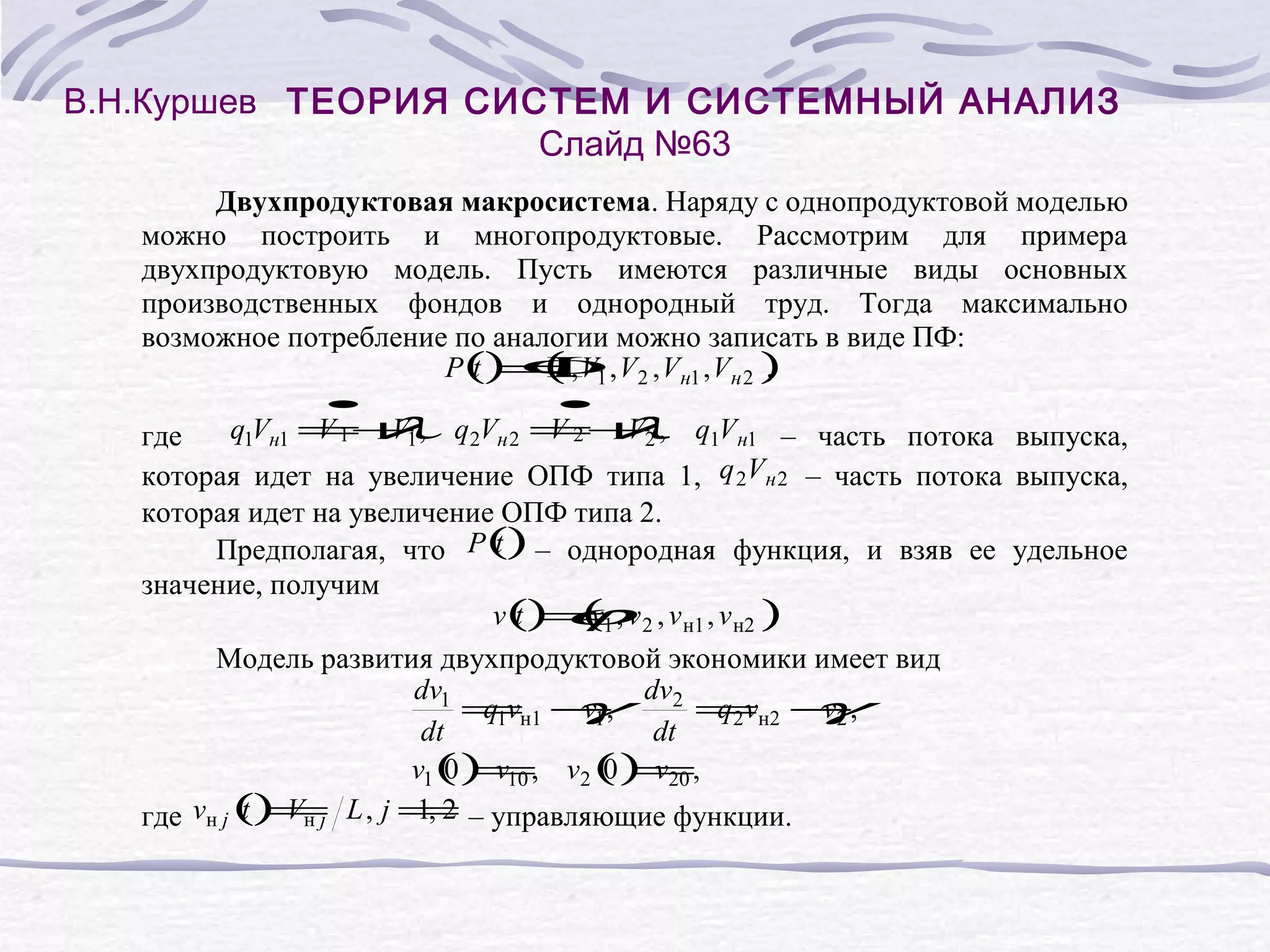 В.Н.Куршев ТЕОРИЯ СИСТЕМ И СИСТЕМНЫЙ АНАЛИЗ
Слайд №63
Двухпродуктовая макросистема. Наряду с однопродуктовой моделью
можно построить и многопродуктовые. Рассмотрим для примера
двухпродуктовую модель. Пусть имеются различные виды основных
производственных фондов и однородный труд. Тогда максимально
возможное потребление по аналогии можно записать в виде ПФ:
(
P() Φ , V2 , Vн1 , Vн 2 )
t = , V1
L
,
•
q1Vн1 = V1 ,
V 1+
•
q2Vн 2 =+2 ,
V2 V
λ
λ q1Vн1 – часть потока выпуска,
где
которая идет на увеличение ОПФ типа 1, q 2Vн 2 – часть потока выпуска,
которая идет на увеличение ОПФ типа 2.
t
Предполагая, что P() – однородная функция, и взяв ее удельное
значение, получим
(
v() ϕv 2 , v н1 , v н2 )
t =1 ,
v
.
Модель развития двухпродуктовой экономики имеет вид
dv1
=н1 −
q1v
γ dv2 =н2 −,
v1 ,
q2 v
γ
v2
dt
dt
v1 () v10 , v2 () v20 ,
0 =
0 =
t =
1, 2
где vн j () Vн j L , j = – управляющие функции.