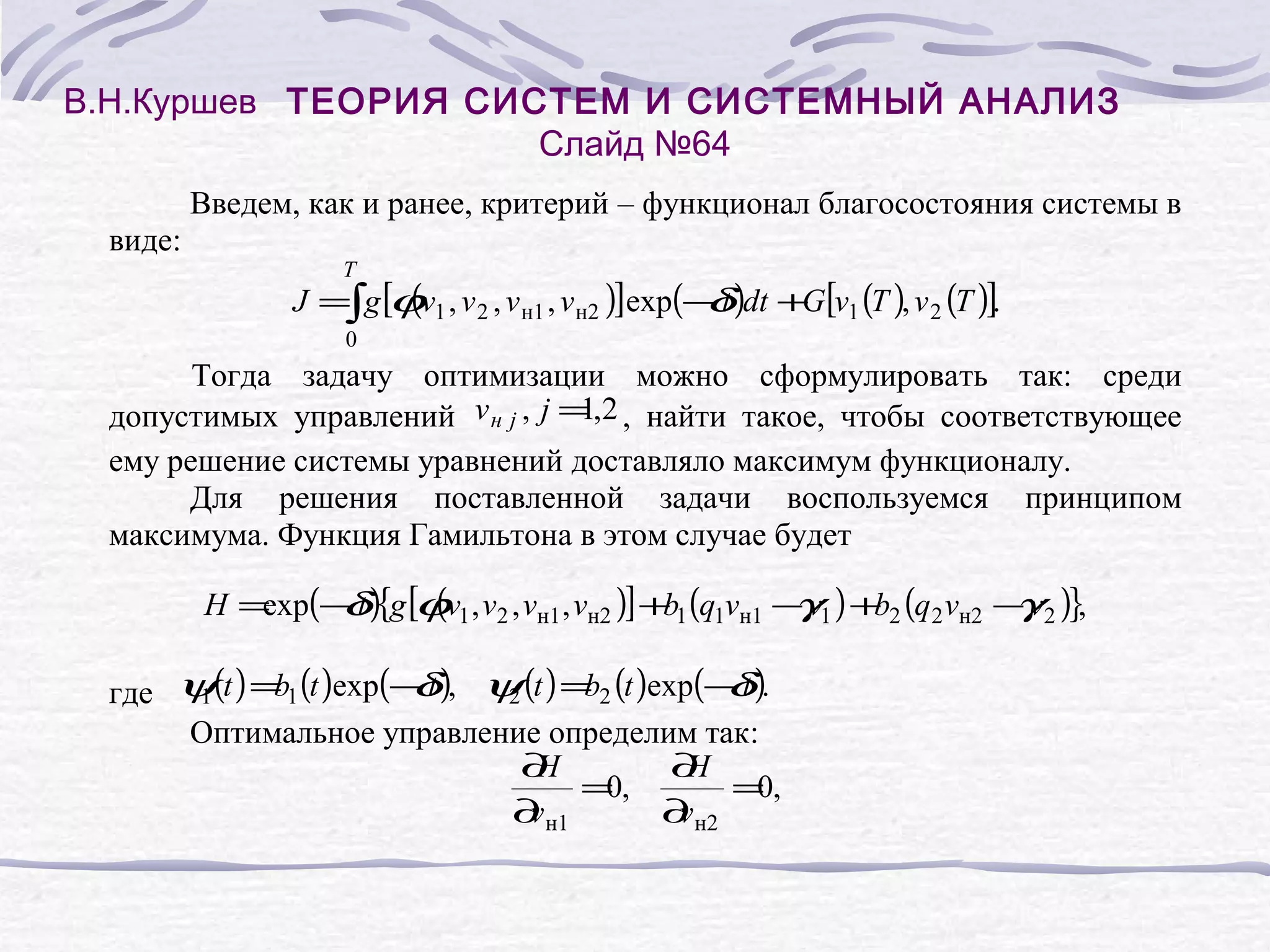 В.Н.Куршев ТЕОРИЯ СИСТЕМ И СИСТЕМНЫЙ АНАЛИЗ
Слайд №64
Введем, как и ранее, критерий – функционал благосостояния системы в
виде:

T

(
J =∫g [ϕv1 , v 2 , v н1 , v н2 )]exp(− t )dt + [v1 (T ), v 2 (T )].
δ
G
0

Тогда задачу оптимизации можно сформулировать так: среди
1
допустимых управлений v н j , j = ,2 , найти такое, чтобы соответствующее
ему решение системы уравнений доставляло максимум функционалу.
Для решения поставленной задачи воспользуемся принципом
максимума. Функция Гамильтона в этом случае будет

(
H = (− t ){g [ϕv1 , v2 , vн1 , vн2 )] + 1 (q1vн1 − v1 ) + 2 (q2 vн2 − v2 )},
exp δ
b
γ
b
γ
b
δ
b
δ
где ψ(t ) = 1 (t )exp(− t ), ψ (t ) = 2 (t )exp(− t ).
1
2
Оптимальное управление определим так:
∂
H
∂
H
=,
0
=,
0
∂ н1
v
∂ н2
v

 
