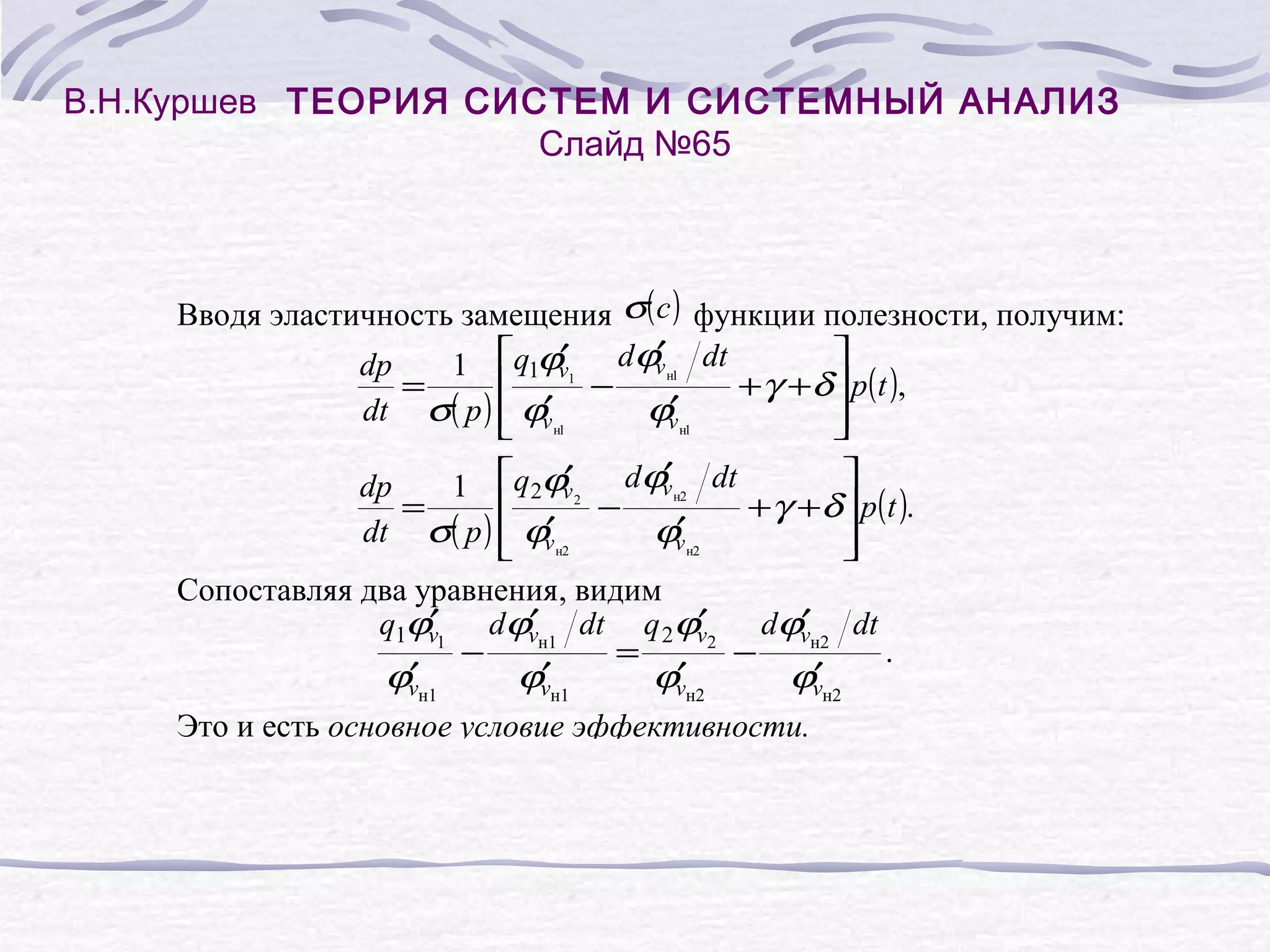В.Н.Куршев ТЕОРИЯ СИСТЕМ И СИСТЕМНЫЙ АНАЛИЗ
Слайд №65
Вводя эластичность замещения σ( c ) функции полезности, получим:
′
′
dp
1 q1ϕv1 dϕv н1 dt
=
−
+γ +δ p( t ),
′
′
dt σ( p ) ϕv н1
ϕv н1
′
′
dp
1 q2ϕv 2 dϕv н2 dt
=
−
+γ +δ p( t ).
′
′
dt σ( p ) ϕv н2
ϕv н2
Сопоставляя два уравнения, видим
′
′
′
′
q1ϕv1 dϕvн1 dt q 2ϕv2 dϕvн2 dt
−
=
−
.
′
′
′
′
ϕvн1
ϕvн1
ϕvн2
ϕvн2
Это и есть основное условие эффективности.