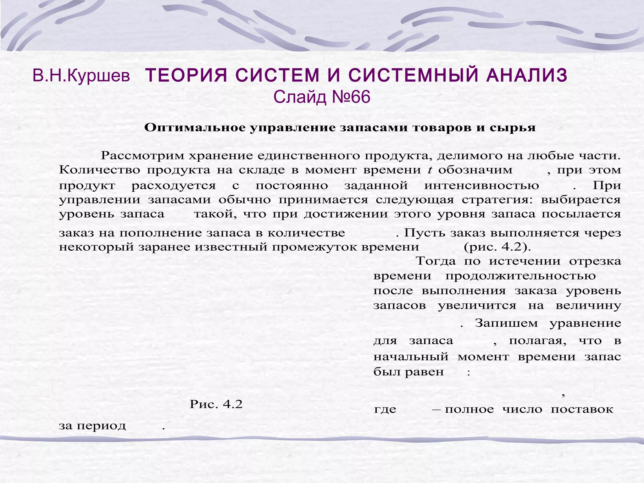 В.Н.Куршев ТЕОРИЯ СИСТЕМ И СИСТЕМНЫЙ АНАЛИЗ
Слайд №66
Оптимальное управление запасами товаров и сырья
Рассмотрим хранение единственного продукта, делимого на любые части.
Количество продукта на складе в момент времени t обозначим
, при этом
продукт расходуется с постоянно заданной интенсивностью
. При
управлении запасами обычно принимается следующая стратегия: выбирается
уровень запаса
такой, что при достижении этого уровня запаса посылается
заказ на пополнение запаса в количестве
. Пусть заказ выполняется через
некоторый заранее известный промежуток времени
(рис. 4.2).
Тогда по истечении отрезка
времени продолжительностью
после выполнения заказа уровень
запасов увеличится на величину
. Запишем уравнение
для запаса
, полагая, что в
начальный момент времени запас
был равен
:
Рис. 4.2
за период
.
где
,
– полное число поставок