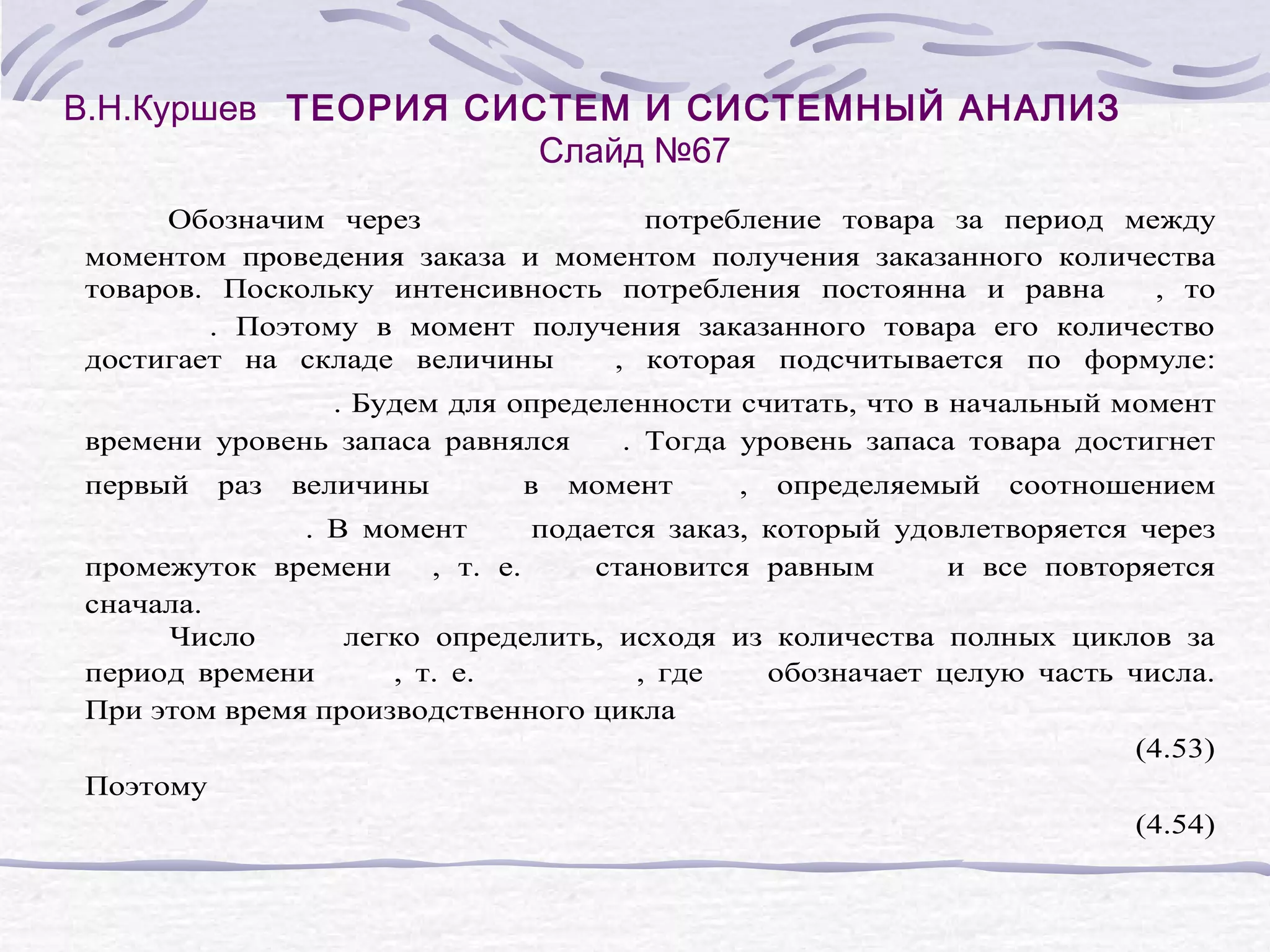 В.Н.Куршев ТЕОРИЯ СИСТЕМ И СИСТЕМНЫЙ АНАЛИЗ
Слайд №67
Обозначим через
потребление товара за период между
моментом проведения заказа и моментом получения заказанного количества
товаров. Поскольку интенсивность потребления постоянна и равна
, то
. Поэтому в момент получения заказанного товара его количество
достигает на складе величины
, которая подсчитывается по формуле:
. Будем для определенности считать, что в начальный момент
времени уровень запаса равнялся
. Тогда уровень запаса товара достигнет
первый
раз
величины
в
момент
,
определяемый
соотношением
. В момент
подается заказ, который удовлетворяется через
промежуток времени , т. е.
становится равным
и все повторяется
сначала.
Число
легко определить, исходя из количества полных циклов за
период времени
, т. е.
, где
обозначает целую часть числа.
При этом время производственного цикла
(4.53)
Поэтому
(4.54)