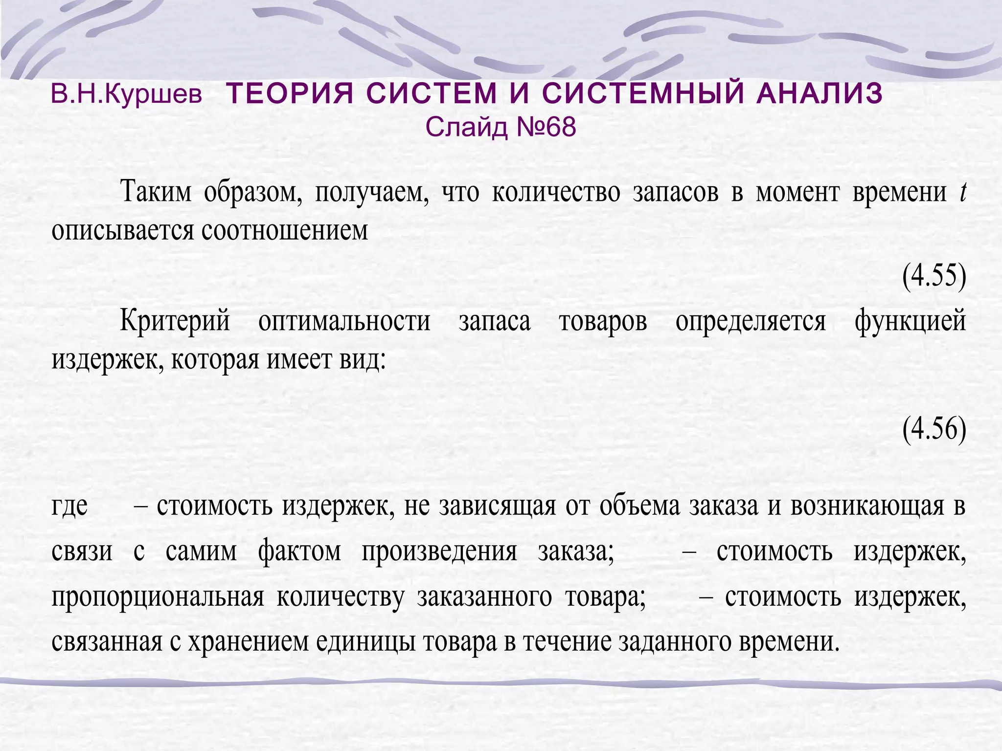 В.Н.Куршев ТЕОРИЯ СИСТЕМ И СИСТЕМНЫЙ АНАЛИЗ
Слайд №68
Таким образом, получаем, что количество запасов в момент времени t
описывается соотношением
(4.55)
Критерий оптимальности запаса товаров определяется функцией
издержек, которая имеет вид:
(4.56)
где – стоимость издержек, не зависящая от объема заказа и возникающая в
связи с самим фактом произведения заказа;
– стоимость издержек,
пропорциональная количеству заказанного товара;
– стоимость издержек,
связанная с хранением единицы товара в течение заданного времени.