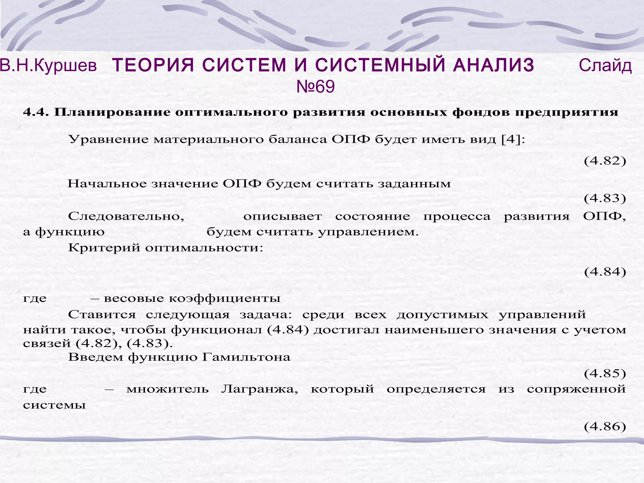 В.Н.Куршев ТЕОРИЯ СИСТЕМ И СИСТЕМНЫЙ АНАЛИЗ
№69

Слайд

4.4. Планирование оптимального развития основных фондов предприятия
Уравнение материального баланса ОПФ будет иметь вид [4]:
(4.82)
Начальное значение ОПФ будем считать заданным
Следовательно,
описывает состояние процесса
а функцию
будем считать управлением.
Критерий оптимальности:

развития

(4.83)
ОПФ,

(4.84)
где

– весовые коэффициенты
Ставится следующая задача: среди всех допустимых управлений
найти такое, чтобы функционал (4.84) достигал наименьшего значения с учетом
связей (4.82), (4.83).
Введем функцию Гамильтона
(4.85)
где
– множитель Лагранжа, который определяется из сопряженной
системы
(4.86)

 
