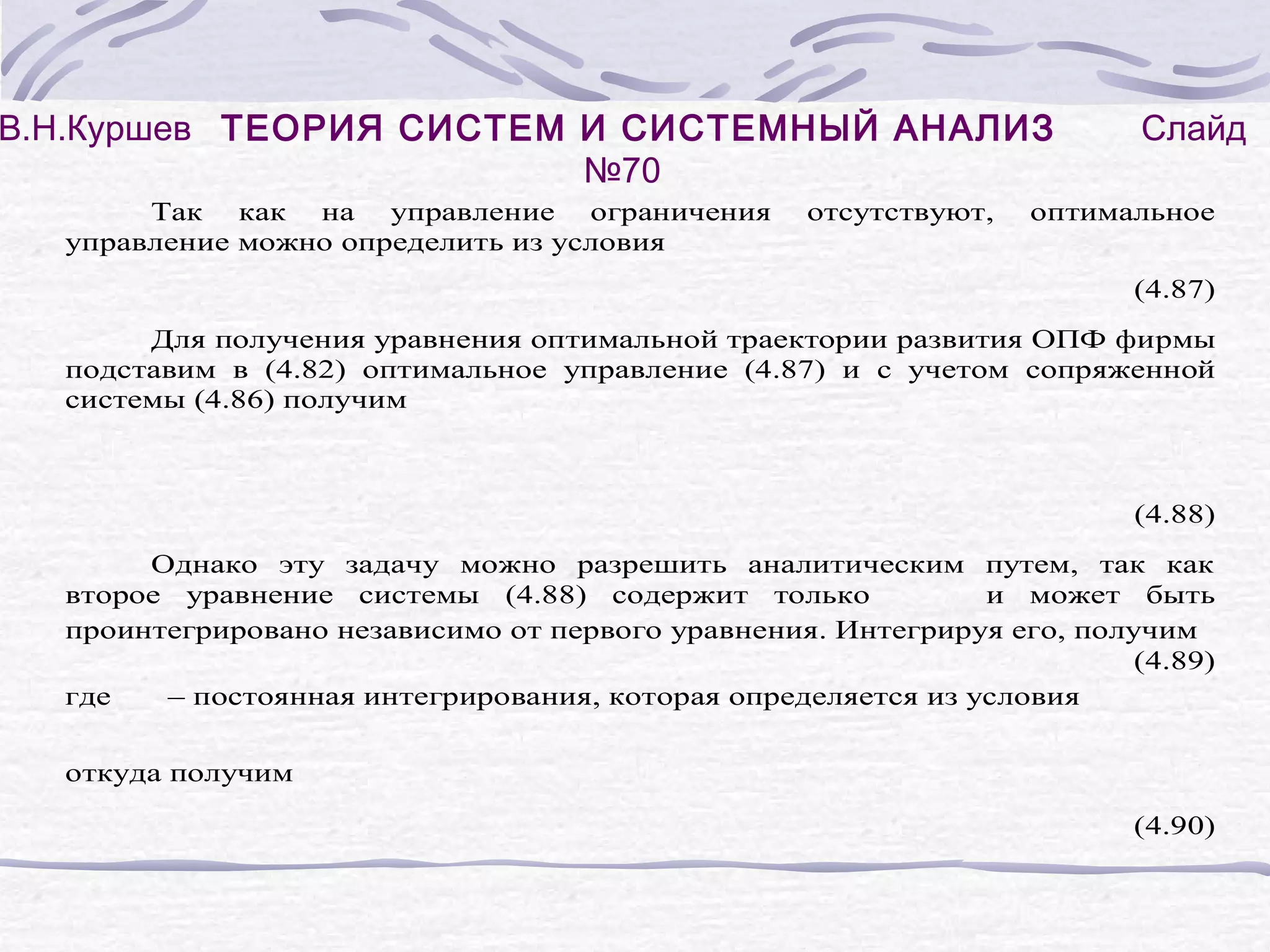 В.Н.Куршев ТЕОРИЯ СИСТЕМ И СИСТЕМНЫЙ АНАЛИЗ
№70
Так как на управление ограничения
управление можно определить из условия
отсутствуют,
Слайд
оптимальное
(4.87)
Для получения уравнения оптимальной траектории развития ОПФ фирмы
подставим в (4.82) оптимальное управление (4.87) и с учетом сопряженной
системы (4.86) получим
(4.88)
Однако эту задачу можно разрешить аналитическим путем, так как
второе уравнение системы (4.88) содержит только
и может быть
проинтегрировано независимо от первого уравнения. Интегрируя его, получим
(4.89)
где
– постоянная интегрирования, которая определяется из условия
откуда получим
(4.90)