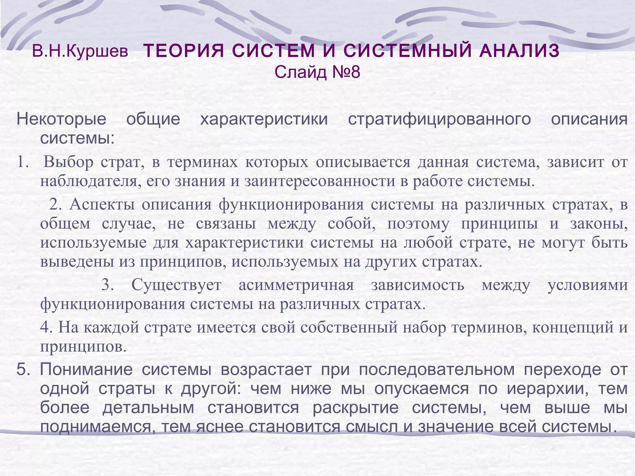 В.Н.Куршев ТЕОРИЯ СИСТЕМ И СИСТЕМНЫЙ АНАЛИЗ
Слайд №8
Некоторые общие характеристики стратифицированного описания
системы:
1. Выбор страт, в терминах которых описывается данная система, зависит от
наблюдателя, его знания и заинтересованности в работе системы.
2. Аспекты описания функционирования системы на различных стратах, в
общем случае, не связаны между собой, поэтому принципы и законы,
используемые для характеристики системы на любой страте, не могут быть
выведены из принципов, используемых на других стратах.
3. Существует асимметричная зависимость между условиями
функционирования системы на различных стратах.
4. На каждой страте имеется свой собственный набор терминов, концепций и
принципов.
5. Понимание системы возрастает при последовательном переходе от
одной страты к другой: чем ниже мы опускаемся по иерархии, тем
более детальным становится раскрытие системы, чем выше мы
поднимаемся, тем яснее становится смысл и значение всей системы .
