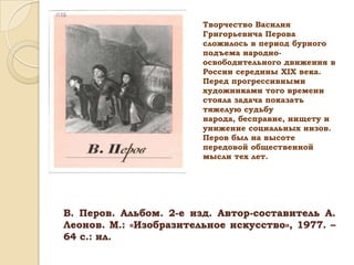Творчество Василия
Григорьевича Перова
сложилось в период бурного
подъема народноосвободительного движения в
России середины ХIХ века.
Перед прогрессивными
художниками того времени
стояла задача показать
тяжелую судьбу
народа, бесправие, нищету и
унижение социальных низов.
Перов был на высоте
передовой общественной
мысли тех лет.

В. Перов. Альбом. 2-е изд. Автор-составитель А.
Леонов. М.: «Изобразительное искусство», 1977. –
64 с.: ил.

 