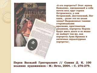 «А его портреты? Этот «купец
Камынин», вмещающий в себя
почти весь круг героев
Островского, а сам
Островский, Достоевский, Пог
один, - разве это не целая
эпоха? Выраженные такими
старомодными
красками, простоватым
рисунком, портреты Перова
будут жить долго и из моды
не выйдут так же, как
портреты Луки Кранаха и
античные скульптурные
портреты».

Перов Василий Григорьевич // Самин Д. К. 100
великих художников – М.: Вече, 2004. – С. 276-279.

 