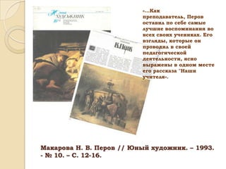 «…Как
преподаватель, Перов
оставил по себе самые
лучшие воспоминания во
всех своих учениках. Его
взгляды, которые он
проводил в своей
педагогической
деятельности, ясно
выражены в одном месте
его рассказа "Наши
учителя«.

Макарова Н. В. Перов // Юный художник. – 1993.
- № 10. – С. 12-16.

 
