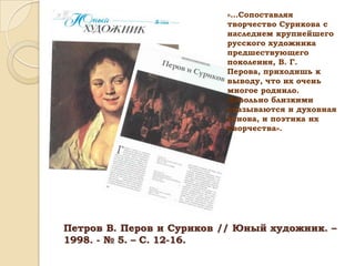 «…Сопоставляя
творчество Сурикова с
наследием крупнейшего
русского художника
предшествующего
поколения, В. Г.
Перова, приходишь к
выводу, что их очень
многое роднило.
Довольно близкими
оказываются и духовная
основа, и поэтика их
творчества».

Петров В. Перов и Суриков // Юный художник. –
1998. - № 5. – С. 12-16.

 