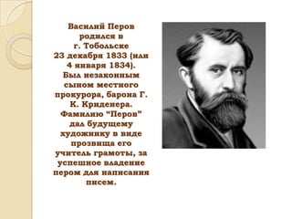Василий Перов
родился в
г. Тобольске
23 декабря 1833 (или
4 января 1834).
Был незаконным
сыном местного
прокурора, барона Г.
К. Криденера.
Фамилию “Перов”
дал будущему
художнику в виде
прозвища его
учитель грамоты, за
успешное владение
пером для написания
писем.

 