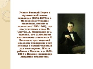 Учился Василий Перов в
Арзамасской школе
живописи (1846-1849) и в
Московском училище
живописи, ваяния и
зодчества (1853-1861), где
его учителями стали М.
Скотти, А. Мокрицкий и С.
Зарянка. Его ближайшим
наставником становится Е.
Васильев, протянувший
молодому художнику руку
помощи в самый тяжелый
для него период. Жил и
работал в Москве, а в 18621864 в Париже (пенсионер
Академии художеств).

 