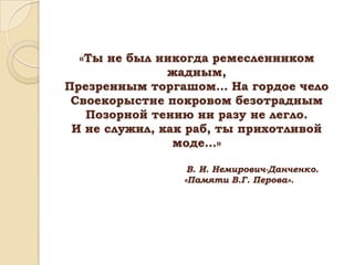 «Ты не был никогда ремесленником
жадным,
Презренным торгашом… На гордое чело
Своекорыстие покровом безотрадным
Позорной тению ни разу не легло.
И не служил, как раб, ты прихотливой
моде…»
В. И. Немирович-Данченко.
«Памяти В.Г. Перова».

 