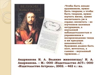 «Чтобы быть вполне
художником, нужно
быть творцом; а чтобы
быть творцом, нужно
изучать жизнь, нужно
воспитывать ум и
сердце; воспитать – не
изучением казенных
натурщиков, а
неусыпной
наблюдательностью и
упражнением в
воспроизведении типов
и им присущих
наклонностей…
Художник должен быть
поэт, мечтатель, а
главное – неусыпный
труженик…»

Андрианова И. А. Великие живописцы/ И. А.
Андрианова. – М.: ООО «Издательство АСТ»: ООО
«Издательство Астрель», 2002. – 462 с.: ил.

 