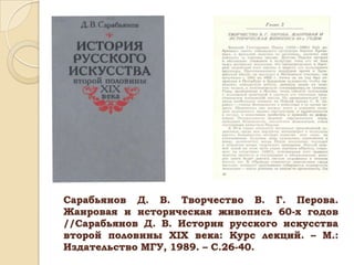 Сарабьянов Д. В. Творчество В. Г. Перова.
Жанровая и историческая живопись 60-х годов
//Сарабьянов Д. В. История русского искусства
второй половины ХIХ века: Курс лекций. – М.:
Издательство МГУ, 1989. – С.26-40.

 