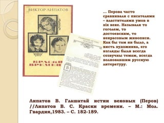 ... Перова часто
сравнивали с писателями
– властителями умов в
хiх веке. Называли то
гоголем, то
достоевским, то
некрасовым живописи.
Как бы там ни было, а
кисть художника, его
взгляды были всегда
созвучны темам, всегда
волновавшим русскую
литературу.

Липатов В. Глашатай истин вековых (Перов)
//Липатов В. С. Краски времени. – М.: Мол.
Гвардия,1983. – С. 182-189.

 