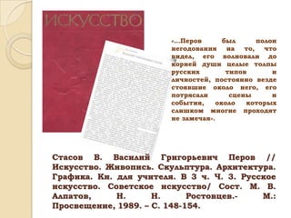 «…Перов
был
полон
негодования на то, что
видел, его волновали до
корней души целые толпы
русских
типов
и
личностей, постоянно везде
стоявшие около него, его
потрясали
сцены
и
события,
около
которых
слишком многие проходят
не замечая».

Стасов В. Василий Григорьевич Перов //
Искусство. Живопись. Скульптура. Архитектура.
Графика. Кн. для учителя. В 3 ч. Ч. 3. Русское
искусство. Советское искусство/ Сост. М. В.
Алпатов,
Н.
Н.
Ростовцев.М.:
Просвещение, 1989. – С. 148-154.

 