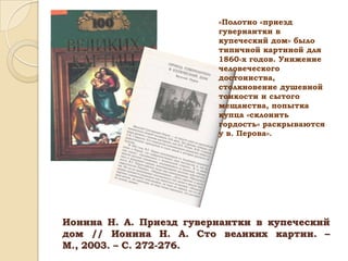 «Полотно «приезд
гувернантки в
купеческий дом» было
типичной картиной для
1860-х годов. Унижение
человеческого
достоинства,
столкновение душевной
тонкости и сытого
мещанства, попытка
купца «склонить
гордость» раскрываются
у в. Перова».

Ионина Н. А. Приезд гувернантки в купеческий
дом // Ионина Н. А. Сто великих картин. –
М., 2003. – С. 272-276.

 