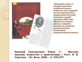 «Художник вошел в
историю русского
изобразительного
искусства как ведущий
мастер критического
направления бытовой
живописи второй
половины ХIХ века.
Творчество Перова
оказало огромное
влияние на развитие
представителей
московской
художественной школы».

Василий Григорьевич Перов //
Мастера
музыки, искусства и архитектуры / Сост. Н. Б.
Сергеева. – М.: Вече, 2008. – С. 276-277.

 