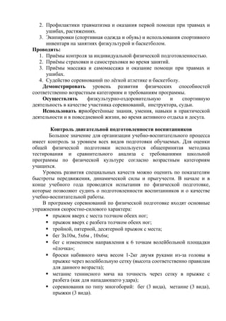 2. Профилактики травматизма и оказания первой помощи при травмах и
ушибах, растяжениях.
3. Экипировки (спортивная одежда и обувь) и использования спортивного
инвентаря на занятиях физкультурой и баскетболом.
Проводить:
1. Приёмы контроля за индивидуальной физической подготовленностью.
2. Приёмы страховки и самостраховки во время занятий.
3. Приёмы массажа и самомассажа и оказание помощи при травмах и
ушибах.
4. Судейство соревнований по лёгкой атлетике и баскетболу.
Демонстрировать уровень развития физических способностей
соответственно возрастным категориям и требованиям программы.
Осуществлять
физкультурно-оздоровительную
и
спортивную
деятельность в качестве участника соревнований, инструктора, судьи.
Использовать приобретённые знания, умения, навыки в практической
деятельности и в повседневной жизни, во время активного отдыха и досуга.
Контроль двигательной подготовленности воспитанников
Большое значение для организации учебно-воспитательного процесса
имеет контроль за уровнем всех видов подготовки обучаемых. Для оценки
общей физической подготовки используется общепринятая методика
тестирования и сравнительного анализа с требованиями школьной
программы по физической культуре согласно возрастным категориям
учащихся.
Уровень развития специальных качеств можно оценить по показателям
быстроты передвижения, динамической силы и прыгучести. В начале и в
конце учебного года проводятся испытания по физической подготовке,
которые позволяют судить о подготовленности воспитанников и о качестве
учебно-воспитательной работы.
В программу соревнований по физической подготовке входят основные
упражнения скоростно-силового характера:
 прыжок вверх с места толчком обеих ног;
 прыжок вверх с разбега толчком обеих ног;
 тройной, пятерной, десятерной прыжок с места;
 бег Зх10м, 5х6м , 10х6м;
 бег с изменением направления к 6 точкам волейбольной площадки
«ёлочка»;
 броски набивного мяча весом 1-2кг двумя руками из-за головы в
прыжке через волейбольную сетку (высота соответственно правилам
для данного возраста);
 метание теннисного мяча на точность через сетку в прыжке с
разбега (как для нападающего удара);
 соревнования по типу многоборий: бег (3 вида), метание (3 вида),
прыжки (3 вида).

 