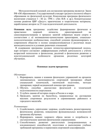 Методологической основой для составления программы являются: Закон
РФ «Об образовании»; Государственный стандарт среднего (полного) общего
образования по физической культуре; Комплексная программа физического
воспитания учащихся I - XI кл. 1996 г. (Лях В.И. и др.); Концептуальные
основы развития ЦВР «Досуг»; практические и теоретические материалы,
наработанные автором за 23 года педагогической деятельности.
Основная цель программы: содействие формированию физически и
нравственно
здоровой
личности,
ориентированной
на
самосовершенствование в процессе занятий избранным видом спорта в
соответствии с её мотивационно-ценностными ориентирами, социальнопсихологическими особенностями, способной успешно функционировать в
современном обществе и полнее самореализовываться в различных видах
жизнедеятельности в условиях рыночных отношений.
В содержании программы заложен личностно-ориентированный подход,
ядро которого составляет дифференциация учебной деятельности с учётом
возрастной психологии и физиологии, различий в физическом развитии и
конституциональной особенности организма различных категорий
обучаемых.
Основные задачи программы
Обучающие:
1. Формировать знания о влиянии физических упражнений на организм
занимающихся; закономерностях спортивной тренировки: общей
специальной технической, тактической
подготовке,
методах
тренировки; первой медицинской помощи при травмах.
2. Обучить способам диагностики физической и технической
подготовленности спортсменов.
3. Углубить знания об истории спорта в России и в мире.
4. Проводить занятия по баскетболу, направленные на достижения
высоких спортивных результатов в соревнованиях районного и
городского масштаба.
Развивающие:
1. Содействовать укреплению здоровья, содействовать разностороннему
физическому развитию, повышению функциональных возможностей
организма обучаемых.
2. Формировать навыки здорового образа жизни и потребности к
систематическим занятиям физическими упражнениями.
3. Способствовать развитию двигательных (координационных и
кондиционных) способностей, подготовки к выполнению учебных
требований программы и нормативов спортивной классификации.

 