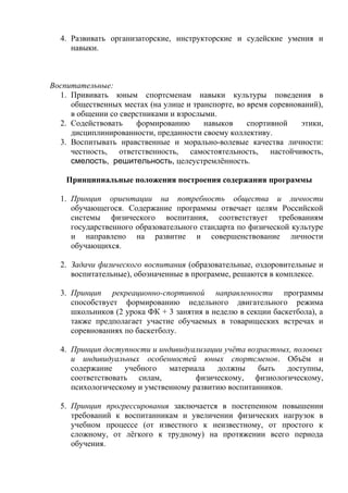 4. Развивать организаторские, инструкторские и судейские умения и
навыки.

Воспитательные:
1. Прививать юным спортсменам навыки культуры поведения в
общественных местах (на улице и транспорте, во время соревнований),
в общении со сверстниками и взрослыми.
2. Содействовать
формированию
навыков
спортивной
этики,
дисциплинированности, преданности своему коллективу.
3. Воспитывать нравственные и морально-волевые качества личности:
честность, ответственность, самостоятельность, настойчивость,
смелость, решительность, целеустремлённость.
Принципиальные положения построения содержания программы
1. Принцип ориентации на потребность общества и личности
обучающегося. Содержание программы отвечает целям Российской
системы физического воспитания, соответствует требованиям
государственного образовательного стандарта по физической культуре
и направлено на развитие и совершенствование личности
обучающихся.
2. Задачи физического воспитания (образовательные, оздоровительные и
воспитательные), обозначенные в программе, решаются в комплексе.
3. Принцип рекреационно-спортивной направленности программы
способствует формированию недельного двигательного режима
школьников (2 урока ФК + 3 занятия в неделю в секции баскетбола), а
также предполагает участие обучаемых в товарищеских встречах и
соревнованиях по баскетболу.
4. Принцип доступности и индивидуализации учёта возрастных, половых
и индивидуальных особенностей юных спортсменов. Объём и
содержание
учебного
материала
должны
быть
доступны,
соответствовать силам,
физическому, физиологическому,
психологическому и умственному развитию воспитанников.
5. Принцип прогрессирования заключается в постепенном повышении
требований к воспитанникам и увеличении физических нагрузок в
учебном процессе (от известного к неизвестному, от простого к
сложному, от лёгкого к трудному) на протяжении всего периода
обучения.

 