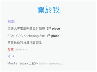 關於我
經歷
全國⼤大專電腦軟體設計競賽 2nd place
ACM-ICPC Kaohsiung Site 4th place
精靈數位科技暑期實習⽣生
打雜（真正的專⻑⾧長）!

未來
Mozilla Taiwan ⼯工程師（如果今年順利畢業的話...）

 