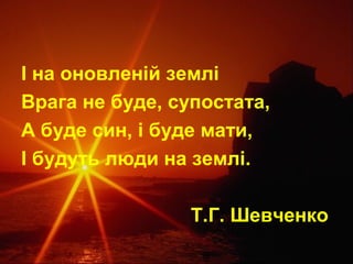 І на оновленій землі
Врага не буде, супостата,
А буде син, і буде мати,
І будуть люди на землі.
Т.Г. Шевченко

 
