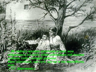 • …Як побачу малого хлопчика в селі, мов
одірвалось од гіллі, одно-однісіньке під тином
сидить собі в старій ряднині.
Мені здається, що се я, що це ж та молодість
моя…
( Т.Г. Шевченко )

 