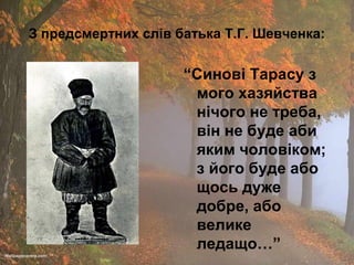 З предсмертних слів батька Т.Г. Шевченка:

“Синові Тарасу з
мого хазяйства
нічого не треба,
він не буде аби
яким чоловіком;
з його буде або
щось дуже
добре, або
велике
ледащо…”

 