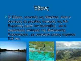 Έβρος
 Ο Έβρος, γνωστός ως Μαρίτσα, είναι ο

δεύτερος σε μέγεθος ποταμός της ΝΑ
Ευρώπης (μετά τον Δούναβη) , και ο
κυριότερος πόταμος της Βαλκανικής
Χερσονήσου , με συνολικό μήκος περίπου
530 km.

 