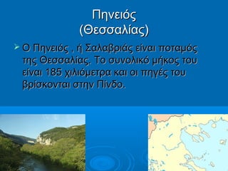 Πηνειός
(Θεσσαλίας)
 Ο Πηνειός , ή Σαλαβριάς είναι ποταμός

της Θεσσαλίας. Το συνολικό μήκος του
είναι 185 χιλιόμετρα και οι πηγές του
βρίσκονται στην Πίνδο.

 