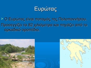 Ευρώτας
 Ο Ευρώτας είναι ποταμός της Πελοποννήσου.

Προσεγγίζει τα 82 χιλιόμετρα και πηγάζει από το
αρκαδικό οροπέδιο.

 